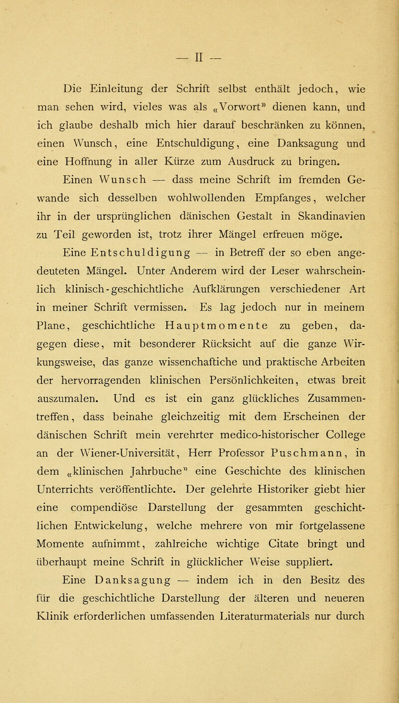 Die Einleitung der Schrift selbst enthält jedoch, wie man sehen wird, vieles was als «Vorwort^^ dienen kann, und ich glaube deshalb mich hier darauf beschränken zu können, einen Wunsch, eine Entschuldigung, eine Danksagung und eine Hoffnung in aller Kürze zum Ausdruck zu bringen. Einen Wunsch — dass meine Schrift im fremden Ge- wände sich desselben wohlwollenden Empfanges, welcher ihr in der ursprünglichen dänischen Gestalt in Skandinavien zu Teil geworden ist, trotz ihrer Mängel erfreuen möge. Eine Entschuldigung — in Betreff der so eben ange- deuteten Mängel. Unter Anderem wird der Leser wahrschein- lich klinisch-geschichtliche Aufklärungen verschiedener Art in meiner Schrift vermissen. Es lag jedoch nur in meinem Plane, geschichtliche Hauptmomente zu geben, da- gegen diese, mit besonderer Rücksicht auf die ganze Wir- kungsweise, das ganze wissenchaftiche und praktische Arbeiten der hervorragenden klinischen Persönlichkeiten, etwas breit auszumalen. Und es ist ein ganz glückliches Zusammen- treffen , dass beinahe gleichzeitig mit dem Erscheinen der dänischen Schrift mein verehrter medico-historischer College an der Wiener-Universität, Herr Professor Puschmann, in dem «klinischen Jahrbuche'^ eine Geschichte des klinischen Unterrichts veröffentlichte. Der gelehrte Historiker giebt hier eine compendiöse Darstellung der gesammten geschicht- lichen Entwickelung, welche mehrere von mir fortgelassene Momente aufnimmt, zahlreiche wichtige Citate bringt und überhaupt meine Schrift in glücklicher Weise suppliert. Eine Danksagung — indem ich in den Besitz des für die geschichtliche Darstellung der älteren und neueren Klinik erforderlichen umfassenden Literaturmaterials nur durch