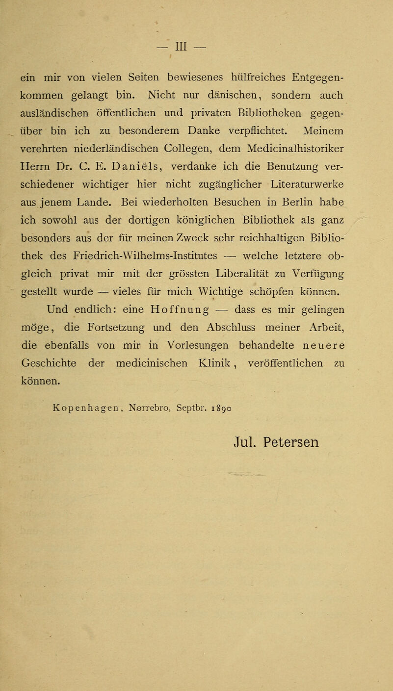 — III — ein mir von vielen Seiten bewiesenes hülfreiches Entgegen- kommen gelangt bin. Nicht nur dänischen, sondern auch ausländischen öffentlichen und privaten Bibliotheken gegen- über bin ich zu besonderem Danke verpflichtet. Meinem verehrten niederländischen Collegen, dem Medicinalhistoriker Herrn Dr. C. E. Daniels, verdanke ich die Benutzung ver- schiedener wichtiger hier nicht zugänglicher Literaturwerke aus jenem Lande. Bei wiederholten Besuchen in Berlin habe ich sowohl aus der dortigen königlichen Bibliothek als ganz besonders aus der für meinen Zweck sehr reichhaltigen Biblio- thek des Friedrich-Wilhelms-Institutes — welche letztere ob- gleich privat mir mit der grössten Liberalität zu Verfügung gestellt wurde — vieles für mich Wichtige schöpfen können. Und endlich: eine Hoffnung — dass es mir gelingen möge, die Fortsetzung und den Abschluss meiner Arbeit, die ebenfalls von mir in Vorlesungen behandelte neuere Geschichte der medicinischen Klinik, veröffentlichen zu können. Kopenhagen, N^rrebro, Septbr. 1890 Jul. Petersen