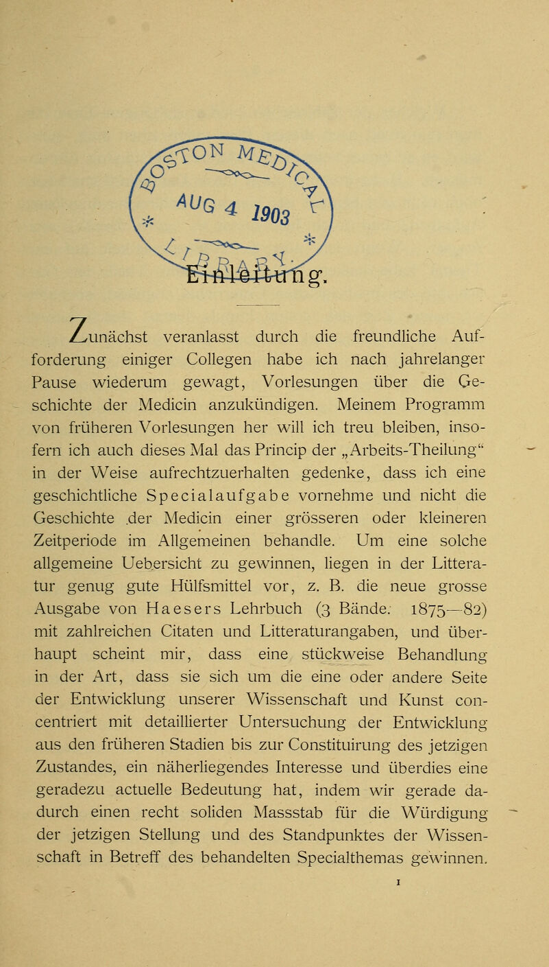 /zunächst veranlasst durch die freundliche Auf- forderung einiger Collegen habe ich nach jahrelanger Pause wiederum gewagt, Vorlesungen über die Ge- schichte der Medicin anzukündigen. Meinem Programm von früheren Vorlesungen her will ich treu bleiben, inso- fern ich auch dieses Mal das Princip der „Arbeits-Theilung in der Weise aufrechtzuerhalten gedenke, dass ich eine geschichtliche Specialaufgabe vornehme und nicht die Geschichte .der Medicin einer grösseren oder kleineren Zeitperiode im Allgemeinen behandle. Um eine solche allgemeine Uebersicht zu gewinnen, liegen in der Littera- tur genug gute Hülfsmittel vor, z. B. die neue grosse Ausgabe von Ha es er s Lehrbuch (3 Bände. 1875—82) mit zahlreichen Citaten und Litteraturangaben, und über- haupt scheint mir, dass eine stückweise Behandlung in der Art, dass sie sich um die eine oder andere Seite der Entwicklung unserer Wissenschaft und Kunst con- centriert mit detaillierter Untersuchung der Entwicklung aus den früheren Stadien bis zur Constituirung des jetzigen Zustandes, ein näherliegendes Interesse und überdies eine geradezu actuelle Bedeutung hat, indem wir gerade da- durch einen recht soliden Massstab für die Würdigung der jetzigen Stellung und des Standpunktes der Wissen- schaft in Betreff des behandelten Specialthemas gewinnen.