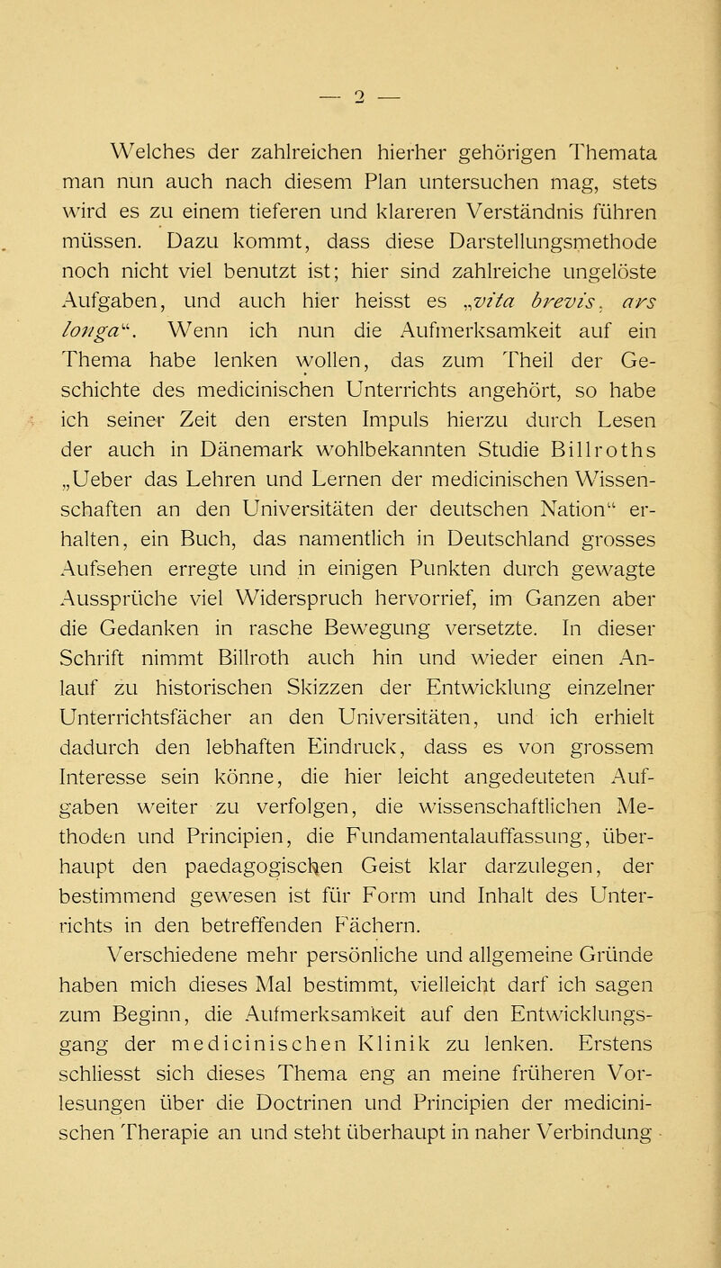 Welches der zahlreichen hierher gehörigen Themata man nun auch nach diesem Plan untersuchen mag, stets wird es zu einem tieferen und klareren Verständnis führen müssen. Dazu kommt, dass diese Darstellungsmethode noch nicht viel benutzt ist; hier sind zahlreiche ungelöste Aufgaben, und auch hier heisst es ,^vita brevis, ars longa''. Wenn ich nun die Aufmerksamkeit auf ein Thema habe lenken wollen, das zum Theil der Ge- schichte des medicinischen Unterrichts angehört, so habe ich seiner Zeit den ersten Impuls hierzu durch Lesen der auch in Dänemark wohlbekannten Studie Billroths „Ueber das Lehren und Lernen der medicinischen Wissen- schaften an den Universitäten der deutschen Nation er- halten, ein Buch, das namentlich in Deutschland grosses Aufsehen erregte und in einigen Punkten durch gewagte Aussprüche viel Widerspruch hervorrief, im Ganzen aber die Gedanken in rasche Bewegung versetzte. In dieser Schrift nimmt Billroth auch hin und wieder einen An- lauf zu historischen Skizzen der Entwicklung einzelner Unterrichtsfächer an den Universitäten, und ich erhielt dadurch den lebhaften Eindruck, dass es von grossem Interesse sein könne, die hier leicht angedeuteten Auf- gaben weiter zu verfolgen, die wissenschaftlichen Me- thoden und Principien, die Fundamentalauffassung, über- haupt den paedagogischen Geist klar darzulegen, der bestimmend gewesen ist für Form und Inhalt des Unter- richts in den betreffenden P'ächern. Verschiedene mehr persönliche und allgemeine Gründe haben mich dieses Mal bestimmt, vielleicht darf ich sagen zum Beginn, die Aufmerksamkeit auf den Entwicklungs- gang der medicinischen Klinik zu lenken. Erstens schliesst sich dieses Thema eng an meine früheren Vor- lesungen über die Doctrinen und Principien der medicini- schen Therapie an und steht überhaupt in naher Verbindung ■