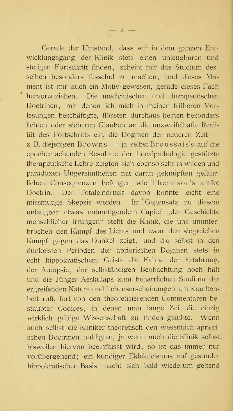 Gerade der Umstand, dass wir in dem ganzen Ent- wicklungsgang der Klinik stets einen unleugbaren und stetigen Fortschritt finden, scheint mir das Studium des- selben besonders fesselnd zu machen, und dieses Mo- ment ist mir auch ein Motiv-gewesen, gerade dieses Fach hervorzuziehen. Die medicinischen und therapeutischen Doctrinen, mit denen ich mich in meinen früheren Vor- lesungen beschäftigte, flössten durchaus keinen besonders lichten oder sicheren Glauben an die unzweifelhafte Reali- tät des Fortschritts ein, die Dogmen der neueren Zeit — z.B. diejenigen Browns — ja selbst Broussais's auf die epochemachenden Resultate der Localpathologie gestützte therapeutische Lehre zeigten sich ebenso sehr in wilden und paradoxen Ungereimtheiten mit daran geknüpften gefähr- lichen Consequenzen befangen wie Themison's antike Doctrin. Der Totaleindruck davon konnte leicht eine missmutige Skepsis werden. Im ' Gegensatz zu diesem unleugbar etwas entmutigendem Capitel „der Geschichte menschlicher Irrungen steht die Klinik, die uns ununter- brochen den Kampf des Lichts und zwar den siegreichen Kampf gegen das Dunkel zeigt, und die selbst in den dunkelsten Perioden der apriorischen Dogmen stets in echt hippokratischem Geiste die Fahne der Erfahrung, der Autopsie, der selbständigen Beobachtung hoch hält und die Jünger Aeskulaps zum beharrlichen Studium der ergreifenden Natur- und Lebenserscheinungen am Kranken- bett ruft, fort von den theoretisierenden Commentaren be- staubter Codices, in denen man lange Zeit die einzig wirklich gültige Wissenschaft zu finden glaubte. Wenn auch selbst die Kliniker theoretisch den wesentlich apriori- schen Doctrinen huldigten, ja wenn auch die Klinik selbst, bisweilen hiervon beeinflusst wird, so ist das immer nur vorübergehend; ein kundiger Eklekticismus auf gesunder hippokratischer Basis macht sich bald wiederum geltend