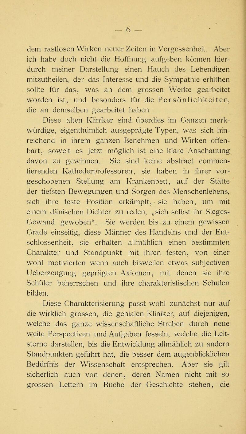 dem rastlosen Wirken neuer Zeiten in Vergessenheit. Aber ich habe doch nicht die Hoffnung aufgeben können hier- durch meiner Darstellung einen Hauch des Lebendigen mitzutheilen, der das Interesse und die Sympathie erhöhen sollte für das, was an dem grossen Werke gearbeitet worden ist, und besonders für die Persönlichkeiten, die an demselben gearbeitet haben. Diese alten Kliniker sind überdies im Ganzen merk- würdige, eigenthümlich ausgeprägte Typen, was sich hin- reichend in ihrem ganzen Benehmen und Wirken offen- bart, soweit es jetzt möglich ist eine klare Anschauung davon zu gewinnen. Sie sind keine abstract commen- tierenden Kathederprofessoren, sie haben in ihrer vor- geschobenen Stellung am Krankenbett, auf der Stätte der tiefsten Bewegungen und Sorgen des Menschenlebens, sich ihre feste Position erkämpft, sie haben, um mit einem dänischen Dichter zu reden, „sich selbst ihr Sieges- Gewand gewoben. Sie werden bis zu einem gewissen Grade einseitig, diese Männer des Handelns und der Ent- schlossenheit, sie erhalten allmählich einen bestimmten Charakter und Standpunkt mit ihren festen, von einer wohl motivierten wenn auch bisweilen etwas subjectiven Ueberzeugung geprägten Axiomen, mit denen sie ihre Schüler beherrschen und ihre charakteristischen Schulen bilden. Diese Charakterisierung passt wohl zunächst nur auf die wirklich grossen, die genialen Kliniker, auf diejenigen, welche das ganze wissenschaftliche Streben durch neue weite Perspectiven und Aufgaben fesseln, welche die Leit- sterne darstellen, bis die Entwicklung allmählich zu andern Standpunkten geführt hat, die besser dem augenblicklichen Bedürfnis der Wissenschaft entsprechen. Aber sie gilt sicherlich auch von denen, deren Namen nicht mit so grossen Lettern im Buche der Geschichte stehen, die