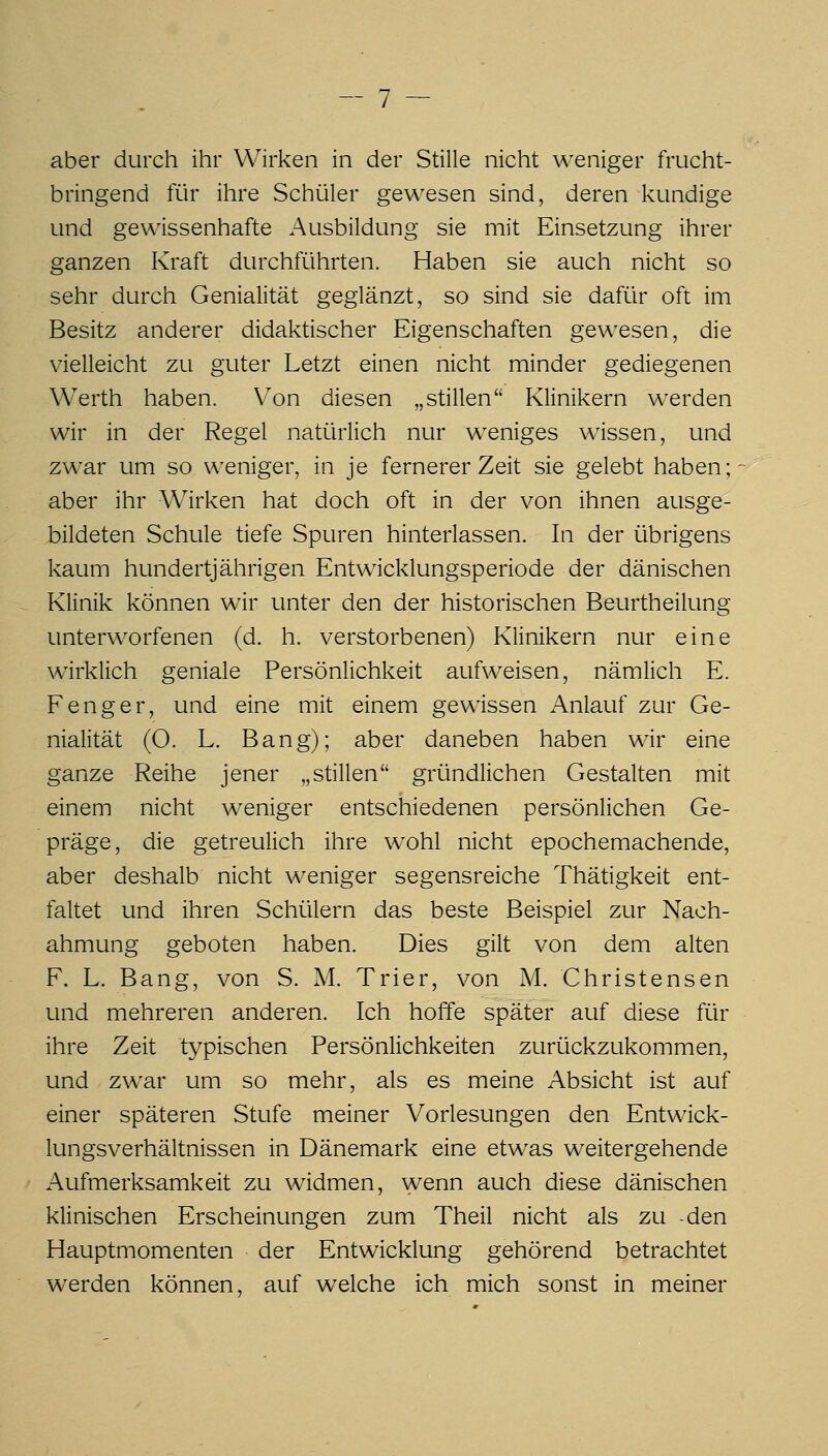 aber durch ihr Wirken in der Stille nicht weniger frucht- bringend für ihre Schüler gewesen sind, deren kundige und gewissenhafte Ausbildung sie mit Einsetzung ihrer ganzen Kraft durchführten. Haben sie auch nicht so sehr durch Genialität geglänzt, so sind sie dafür oft im Besitz anderer didaktischer Eigenschaften gewesen, die vielleicht zu guter Letzt einen nicht minder gediegenen Werth haben. Von diesen „stillen Klinikern werden wir in der Regel natürlich nur weniges wissen, und zwar um so weniger, in je fernerer Zeit sie gelebt haben; aber ihr Wirken hat doch oft in der von ihnen ausge- bildeten Schule tiefe Spuren hinterlassen. In der übrigens kaum hundertjährigen Entwicklungsperiode der dänischen Klinik können wir unter den der historischen Beurtheilung unterworfenen (d. h. verstorbenen) Klinikern nur eine wirklich geniale Persönlichkeit aufweisen, nämlich E. Fenger, und eine mit einem gewissen Anlauf zur Ge- nialität (O. L. Bang); aber daneben haben wir eine ganze Reihe jener „stillen gründlichen Gestalten mit einem nicht weniger entschiedenen persönlichen Ge- präge, die getreulich ihre wohl nicht epochemachende, aber deshalb nicht weniger segensreiche Thätigkeit ent- faltet und ihren Schülern das beste Beispiel zur Nach- ahmung geboten haben. Dies gilt von dem alten F. L. Bang, von S. M. Trier, von M. Christensen und mehreren anderen. Ich hoffe später auf diese für ihre Zeit typischen Persönlichkeiten zurückzukommen, und zwar um so mehr, als es meine Absicht ist auf einer späteren Stufe meiner Vorlesungen den Entwick- lungsverhältnissen in Dänemark eine etwas weitergehende Aufmerksamkeit zu widmen, wenn auch diese dänischen klinischen Erscheinungen zum Theil nicht als zu -den Hauptmomenten der Entwicklung gehörend betrachtet werden können, auf welche ich mich sonst in meiner