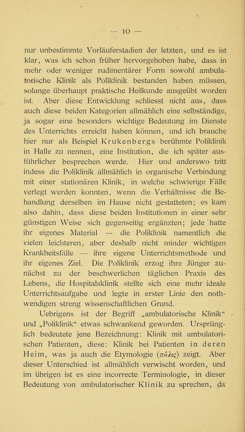 nur unbestimmte Vorläuferstadien der letzten, und es ist klar, was ich schon früher hervorgehoben habe, dass in mehr oder weniger rudimentärer Form sowohl ambula- torische Klinik als Poliklinik bestanden haben mi^lssen, solange überhaupt praktische Heilkunde ausgeübt worden ist. Aber diese Entwicklung schliesst nicht aus, dass auch diese beiden Kategorien allmählich eine selbständige, ja sogar eine besonders wichtige Bedeutung im Dienste des Unterrichts erreicht haben können, und ich brauche hier nur als Beispiel Krukenbergs berühmte Poliklinik in Halle zu nennen, eine Institution, die ich später aus- führlicher besprechen werde. Hier und anderswo tritt indess die Poliklinik allmählich in organische Verbindung mit einer stationären Klinik, in welche schwierige Fälle verlegt werden konnten, wenn die Verhältnisse die Be- handlung derselben im Hause nicht gestatteten; es kam also dahin, dass diese beiden Institutionen in einer sehr günstigen Weise sich gegenseitig ergänzten; jede hatte ihr eigenes Material — die Poliklinik namentlich die vielen leichteren, aber deshalb nicht minder wichtigen Krankheitsfälle — ihre eigene Unterrichtsmethode und ihr eigenes Ziel. Die Poliklinik erzog ihre Jünger zu- nächst zu der beschwerlichen täglichen Praxis des Lebens, die Hospitalsklinik stellte sich eine mehr ideale Unterrichtsaufgabe und legte in erster Linie den noth- wendigen streng wissenschaftlichen Grund. Uebrigens ist der Begriff „ambulatorische Klinik und „Poliklinik etwas schwankend geworden. Ursprüng- lich bedeutete jene Bezeichnung: Klinik mit ambulatori- schen Patienten, diese: Klinik bei Patienten in deren Heim, was ja auch die Et^^mologie {ttuXlq) zeigt. Aber dieser Unterschied ist allmählich verwischt worden, und im übrigen ist es eine incorrecte Terminologie, in dieser Bedeutung von ambulatorischer Klinik zu sprechen, da