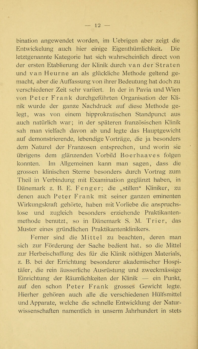 bination angewendet worden, im Uebrigen aber zeigt die Entwickelung auch hier einige Eigenthümlichkeit. Die letztgenannte Kategorie hat sich wahrscheinlich direct von der ersten Etablierung der Klinik durch van der Straten und van Heurne an als glückliche Methode geltend ge- macht, aber die Auffassung von ihrer Bedeutung hat doch zu verschiedener Zeit sehr variiert. In der in Pavia und Wien von Peter Frank durchgeführten Organisation der Kli- nik wurde der ganze Nachdruck auf diese Methode ge- legt, was von einem hipprokratischen Standpunct aus auch natürlich war; in der späteren französischen Klinik sah man vielfach davon ab und legte das Hauptgewicht auf demonstrierende, lebendige Vorträge, die ja besonders dem Naturel der Franzosen entsprechen, und worin sie übrigens dem glänzenden Vorbild Boerhaaves folgen konnten. Im Allgemeinen kann man sagen, dass die grossen klinischen Sterne besonders durch Vortrag zum Theil in Verbindung mit Examination geglänzt haben, in Dänemark z. B. E. Fenger; die „stillen Kliniker, zu denen auch Peter Frank mit seiner ganzen eminenten Wirkungskraft gehörte, haben mit Vorliebe die anspruchs- lose und zugleich besonders erziehende Praktikanten- methode benutzt, so in Dänemark S. M. Trier, das Muster eines gründlichen Praktikantenklinikers. Ferner sind die Mittel zu beachten, deren man sich zur Förderung der Sache bedient hat, so die Mittel zur Herbeischaffung des für die Klinik nöthigen Materials, z. B. bei der Errichtung besonderer akademischer Hospi- täler, die rein äusserliche Ausrüstung und zweckmässige Einrichtung der Räumlichkeiten der Klinik — ein Punkt, auf den schon Peter Frank grosses Gewicht legte. Hierher gehören auch alle die verschiedenen Hülfsmittel und Apparate, welche die schnelle Entwicklung der Natur- wissenschaften namenüich in unserm Jahrhundert in stets