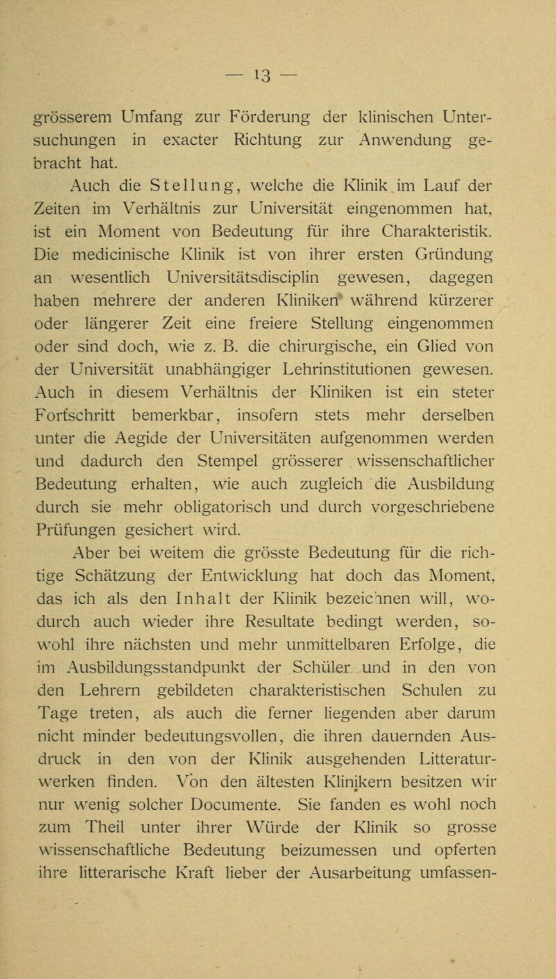 grösserem Umfang zur Förderung der klinischen Unter- suchungen in exacter Richtung zur Anwendung ge- bracht hat. Auch die Stellung, welche die Klinik im Lauf der Zeiten im Verhältnis zur Universität eingenommen hat, ist ein Moment von Bedeutung für ihre Charakteristik. Die medicinische Klinik ist von ihrer ersten Gründung an wesentlich Universitätsdisciplin gewesen, dagegen haben mehrere der anderen Kliniken' während kürzerer oder längerer Zeit eine freiere Stellung eingenommen oder sind doch, wie z. B. die chirurgische, ein Glied von der Universität unabhängiger Lehrinstitutionen gewesen. Auch in diesem Verhältnis der Kliniken ist ein steter Fortschritt bemerkbar, insofern stets mehr derselben unter die Aegide der Universitäten aufgenommen werden und dadurch den Stempel grösserer wissenschaftlicher Bedeutung erhalten, wie auch zugleich die Ausbildung durch sie mehr obligatorisch und durch vorgeschriebene Prüfungen gesichert wird. Aber bei weitem die grösste Bedeutung für die rich- tige Schätzung der Entwicklung hat doch das Moment, das ich als den Inhalt der Klinik bezeichnen will, wo- durch auch wieder ihre Resultate bedingt werden, so- wohl ihre nächsten und mehr unmittelbaren Erfolge, die im Ausbildungsstandpunkt der Schüler und in den von den Lehrern gebildeten charakteristischen Schulen zu Tage treten, als auch die ferner liegenden aber darum nicht minder bedeutungsvollen, die ihren dauernden Aus- druck in den von der Klinik ausgehenden Littei-atur- werken finden. Von den ältesten Klinikern besitzen v\'ir nur wenig solcher Documente. Sie fanden es wohl noch zum Theil unter ihrer Würde der Klinik so grosse wissenschaftliche Bedeutung beizumessen und opferten ihre litterarische Kraft lieber der Ausarbeitung umfassen-