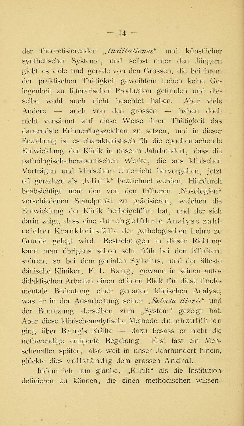 der theoretisierender .Jiistitutioiies'' und künstlicher synthetischer Systeme, und selbst unter den Jüngern giebt es viele und gerade von den Grossen, die bei ihrem der praktischen Thäügkeit geweihtem Leben keine Ge- legenheit zu litterarischer Production gefunden und die- selbe wohl auch nicht beachtet haben. x^ber viele Andere — auch von den grossen — haben doch nicht versäumt auf diese Weise ihrer Thätigkeit das dauerndste Erinnerungszeichen zu setzen, und in dieser Beziehung ist es charakteristisch für die epochemachende Entwicklung der Klinik in unserm Jahrhundert, dass die pathologisch-therapeutischen Werke, die aus klinischen Vorträgen und klinischem Unterricht hervorgehen, jetzt oft geradezu als „Klinik bezeichnet werden. Hierdurch beabsichtigt man den von den früheren „Nosologien verschiedenen Standpunkt zu präcisieren, welchen die Entwicklung der Klinik herbeigeführt hat, und der sich darin zeigt, dass eine durchgeführte Analyse zahl- reicher Krankheitsfälle der pathologischen Lehre zu Grunde gelegt ward. Bestrebungen in dieser Richtung kann man übrigens schon sehr früh bei den Klinikern spüren, so bei dem genialen Sylvius, und der älteste dänische Kliniker, F. L. Bang, gew^ann in seinen auto- didaktischen Arbeiten einen offenen Blick für diese funda- mentale Bedeutung einer genauen klinischen Anal3^se, was er in der Ausarbeitung seiner ,,Selecta diarii'^ und der Benutzung derselben zum „System gezeigt hat. Aber diese klinisch-analytische Methode durchzuführen ging über Bang's Kräfte — dazu besass er nicht die nothwendige eminente Begabung. Erst fast ein Men- schenalter später, also weit in unser Jahrhundert hinein, glückte dies vollständig dem grossen Andral. Indem ich nun glaube, „Klinik als die Institution definieren zu können, die einen methodischen wissen-