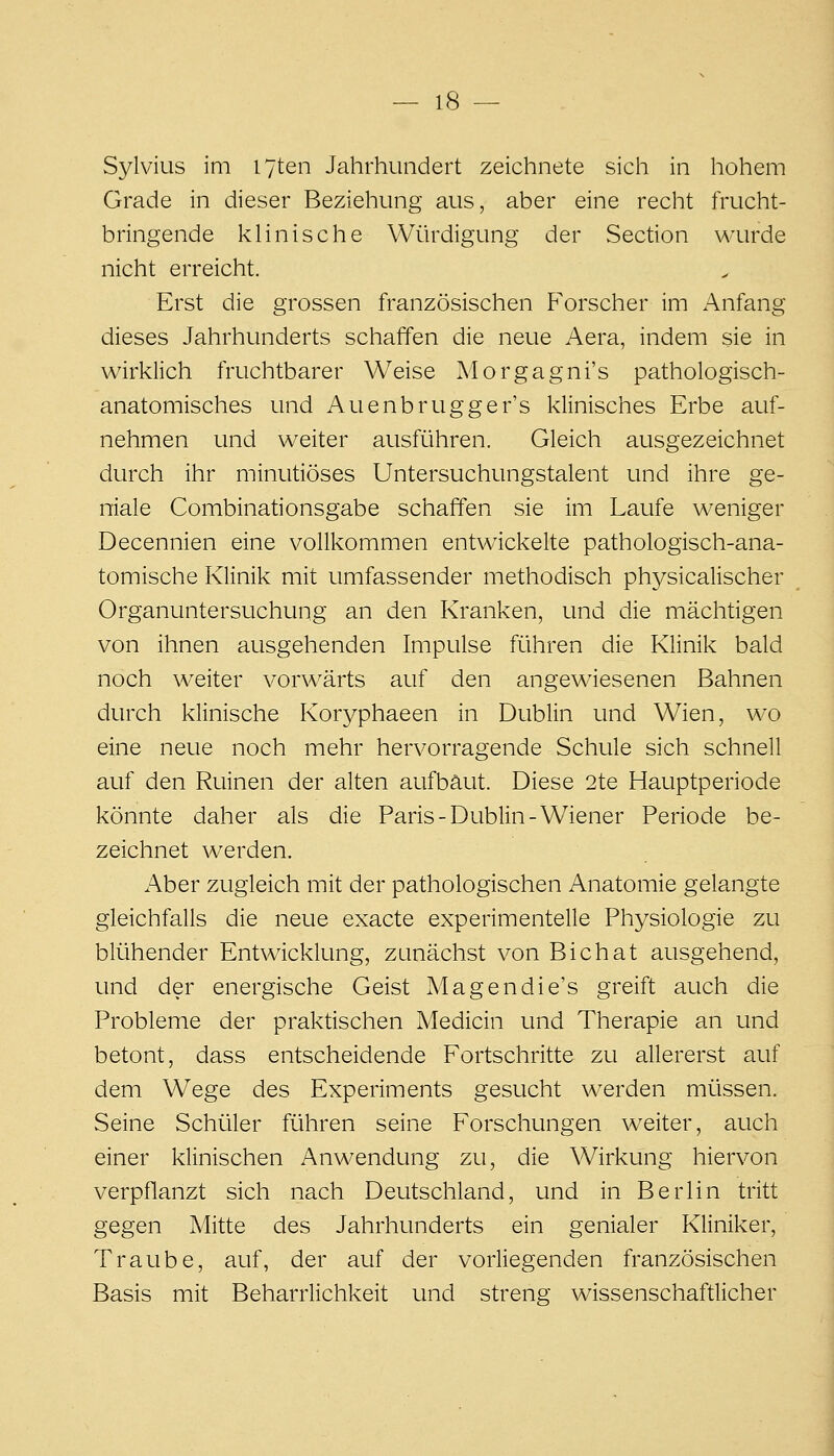 Sylvius im I7ten Jahrhundert zeichnete sich in hohem Grade in dieser Beziehung aus, aber eine recht frucht- bringende klinische Würdigung der Section wurde nicht erreicht. Erst die grossen französischen Forscher im Anfang dieses Jahrhunderts schaffen die neue Aera, indem sie in wirklich fruchtbarer Weise Morgagni's pathologisch- anatomisches und Auenbrugger's klinisches Erbe auf- nehmen und weiter ausführen. Gleich ausgezeichnet durch ihr minutiöses Untersuchungstalent und ihre ge- niale Combinationsgabe schaffen sie im Laufe weniger Decennien eine vollkommen entwickelte pathologisch-ana- tomische Klinik mit umfassender methodisch physicalischer Organuntersuchung an den Kranken, und die mächtigen von ihnen ausgehenden Impulse führen die Klinik bald noch weiter vorwärts auf den angewiesenen Bahnen durch klinische Koryphaeen in Dublin und Wien, wo eine neue noch mehr hervorragende Schule sich schnell auf den Ruinen der alten aufbaut. Diese 2te Hauptperiode könnte daher als die Paris-Dublin-Wiener Periode be- zeichnet werden. Aber zugleich mit der pathologischen Anatomie gelangte gleichfalls die neue exacte experimentelle Physiologie zu blühender Entwicklung, zunächst von Bichat ausgehend, und der energische Geist Magendie's greift auch die Probleme der praktischen Medicin und Therapie an und betont, dass entscheidende Fortschritte zu allererst auf dem Wege des Experiments gesucht werden müssen. Seine Schüler führen seine Forschungen weiter, auch einer klinischen Anwendung zu, die Wirkung hiervon verpflanzt sich nach Deutschland, und in Berlin tritt gegen Mitte des Jahrhunderts ein genialer Kliniker, Traube, auf, der auf der vorliegenden französischen Basis mit Beharrlichkeit und streng wissenschaftlicher