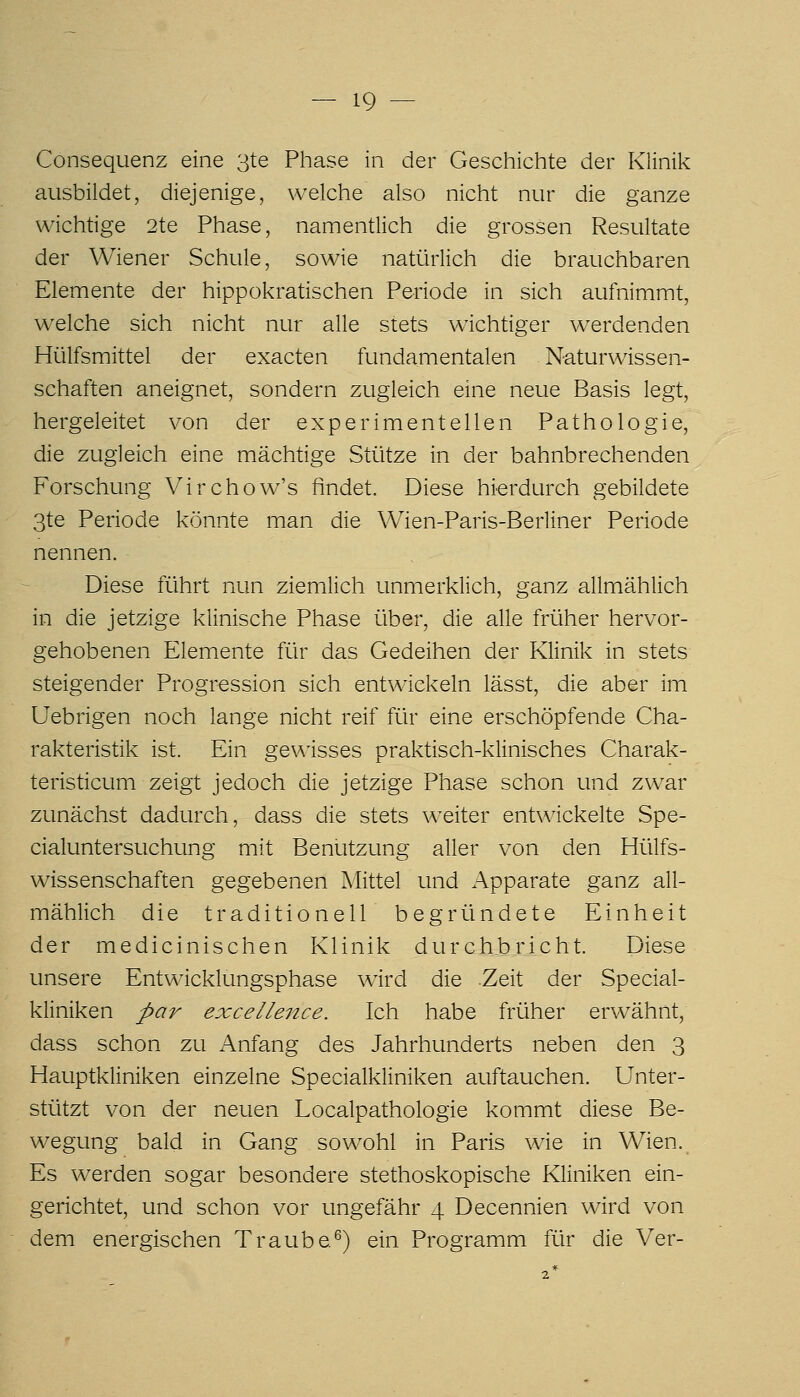 Consequenz eine 3te Phase in der Geschichte der Klinik ausbildet, diejenige, welche also nicht nur die ganze wichtige 2te Phase, namentlich die grossen Resultate der Wiener Schule, sowie natürlich die brauchbaren Elemente der hippokratischen Periode in sich aufnimmt, welche sich nicht nur alle stets wichtiger werdenden Hülfsmittel der exacten fundamentalen Naturwissen- schaften aneignet, sondern zugleich eine neue Basis legt, hergeleitet von der experimentellen Pathologie, die zugleich eine mächtige Stütze in der bahnbrechenden Forschung Virchow's findet. Diese hierdurch gebildete 3te Periode könnte man die Wien-Paris-Berliner Periode nennen. Diese führt nun ziemlich unmerklich, ganz allmählich in die jetzige klinische Phase über, die alle früher hervor- gehobenen Elemente für das Gedeihen der Klinik in stets steigender Progression sich entwickeln lässt, die aber im Uebrigen noch lange nicht reif für eine erschöpfende Cha- rakteristik ist. Ein gev\isses praktisch-klinisches Charak- teristicum zeigt jedoch die jetzige Phase schon und zwar zunächst dadurch, dass die stets weiter entwickelte Spe- cialuntersuchung mit Benutzung aller von den Hülfs- wissenschaften gegebenen Mittel und Apparate ganz all- mählich die traditionell begründete Einheit der medicinischen Klinik durchbricht. Diese unsere Entwicklungsphase wird die .Zeit der Special- kliniken par excellence. Ich habe früher erwähnt, dass schon zu Anfang des Jahrhunderts neben den 3 Hauptkliniken einzelne Specialkliniken auftauchen. Unter- stützt von der neuen Localpathologie kommt diese Be- wegung bald in Gang sowohl in Paris wie in Wien. Es werden sogar besondere stethoskopische Kliniken ein- gerichtet, und schon vor ungefähr 4 Decennien wird von dem energischen Traube^) ein Programm für die Ver-