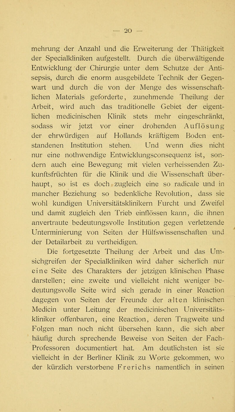 mehrung der Anzahl und die Erweiterung der Thätigkeit der Specialkliniken aufgestellt. Durch die überwältigende Entwicklung der Chirurgie unter dem Schutze der Anti- sepsis, durch die enorm ausgebildete Technik der Gegen- wart und durch die von der Menge des wissenschaft- lichen Materials geforderte, zunehmende Theilung der Arbeit, wird auch das traditionelle Gebiet der eigent- lichen medicinischen Klinik stets mehr eingeschränkt, sodass wir jetzt vor einer drohenden Auflösung der ehrwürdigen auf Hollands kräftigem Boden ent- standenen Institution stehen. Und wenn dies nicht nur eine nothwendige Entwicklungsconsequenz ist, son- dern auch eine Bewegung mit vielen verheissenden Zu- kunftsfrüchten für die Klinik und die Wissenschaft über- haupt, so ist es doch zugleich eine so radicale und in mancher Beziehung so bedenkliche Revolution, dass sie wohl kundigen Universitätsklinikern Furcht und Zweifel und damit zugleich den Trieb einflössen kann, die ihnen anvertraute bedeutungsvolle Institution gegen verletzende Unterminierung von Seiten der Hülfswissenschaften und der Detailarbeit zu vertheidigen. Die fortgesetzte Theilung der Arbeit und das Um- sichgreifen der Specialkliniken wird daher sicherlich nur eine Seite des Charakters der jetzigen klinischen Phase darstellen; eine zweite und vielleicht nicht weniger be- deutungsvolle Seite wird sich gerade in einer Reaction dagegen von Seiten der Freunde der alten klinischen Medicin unter Leitung der medicinischen Universitäts- kliniker offenbaren, eine Reaction, deren Tragweite und Folgen man noch nicht übersehen kann, die sich aber häufig durch sprechende Beweise von Seiten der Fach- Professoren documentiert hat. Am deutlichsten ist sie vielleicht in der Berliner Klinik zu Worte gekommen, wo der kürzlich verstorbene Frerichs namentlich in seinen