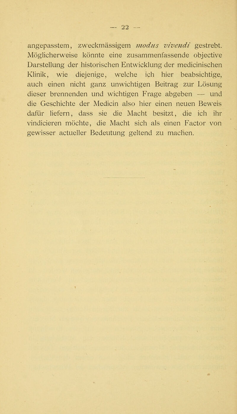 angepasstem, zweckmässigem modus vivendi gestrebt. Möglicherweise könnte eine zusammenfassende objective Darstellung der historischen Entwicklung der medicinischen Klinik, wie diejenige, welche ich hier beabsichtige, auch einen nicht ganz unwichtigen Beitrag zur Lösung dieser brennenden und wichtigen Frage abgeben — und die Geschichte der Medicin also hier einen neuen Beweis dafür liefern, dass sie die Macht besitzt, die ich ihr vindicieren möchte, die Macht sich als einen Factor von gewisser actueller Bedeutung geltend zu machen.