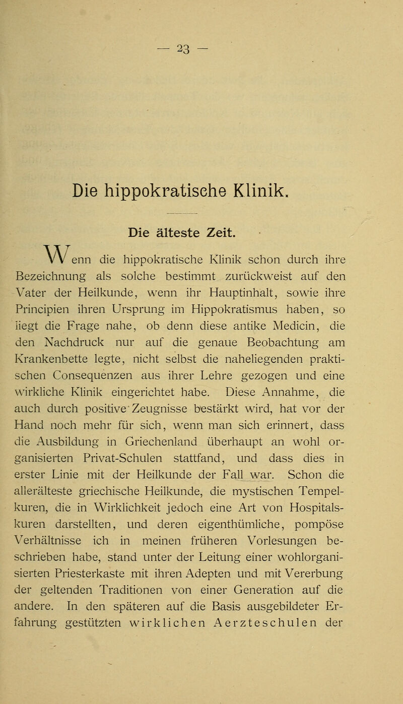 Die hippokratisehe Klinik. Die älteste Zeit. VV enn die hippokratisehe Klinik schon durch ihre Bezeichnung als solche bestimmt zurückweist auf den Vater der Heilkunde, wenn ihr Hauptinhalt, sowie ihre Principien ihren Ursprung im Hippokratismus haben, so liegt die Frage nahe, ob denn diese antike Medicin, die den Nachdruck nur auf die genaue Beobachtung am Krankenbette legte, nicht selbst die naheliegenden prakti- schen Consequenzen aus ihrer Lehre gezogen und eine wirkliche Klinik eingerichtet habe. Diese Annahme, die auch durch positive'Zeugnisse bestärkt wird, hat vor der Hand noch mehr für sich, wenn man sich erinnert, dass die Ausbildung in Griechenland überhaupt an wohl or- ganisierten Privat-Schulen stattfand, und dass dies in erster Linie mit der Heilkunde der Fall war. Schon die allerälteste griechische Heilkunde, die mystischen Tempel- kuren, die in Wirklichkeit jedoch eine Art von Hospitals- kuren darstellten, und deren eigenthümliche, pompöse Verhältnisse ich in meinen früheren Vorlesungen be- schrieben habe, stand unter der Leitung einer wohlorgani- sierten Priesterkaste mit ihren Adepten und mit Vererbung der geltenden Traditionen von einer Generation auf die andere. In den späteren auf die Basis ausgebildeter Er- fahrung gestützten wirklichen i\erzteschulen der