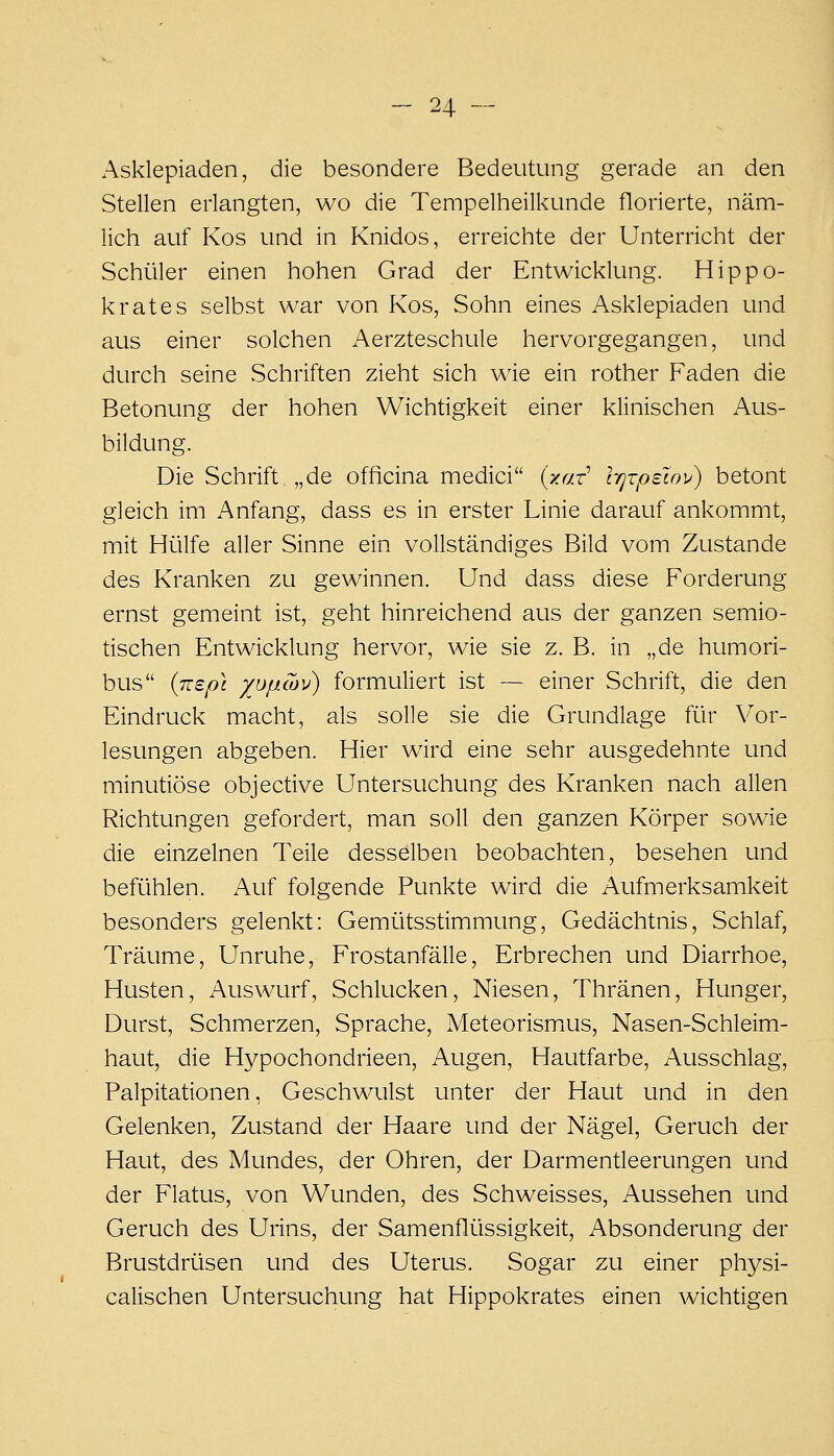 Asklepiaden, die besondere Bedeutung gerade an den Stellen erlangten, wo die Tempelheilkunde florierte, näm- lich auf Kos und in Knidos, erreichte der Unterricht der Schüler einen hohen Grad der Entwicklung. Hippo- k rat es selbst war von Kos, Sohn eines Asklepiaden und aus einer solchen Aerzteschule hervorgegangen, und durch seine Schriften zieht sich wie ein rother Faden die Betonung der hohen Wichtigkeit einer klinischen Aus- bildung. Die Schrift „de officina medici {xaz l'qxpzinv) betont gleich im Anfang, dass es in erster Linie darauf ankommt, mit Hülfe aller Sinne ein vollständiges Bild vom Zustande des Kranken zu gewinnen. Und dass diese Forderung ernst gemeint ist,, geht hinreichend aus der ganzen semio- tischen Entwicklung hervor, wie sie z. B. in „de humori- bus {mp\ xoiicov) formuliert ist — einer Schrift, die den Eindruck macht, als solle sie die Grundlage für Vor- lesungen abgeben. Hier wird eine sehr ausgedehnte und minutiöse objective Untersuchung des Kranken nach allen Richtungen gefordert, man soll den ganzen Körper sowie die einzelnen Teile desselben beobachten, besehen und befühlen. Auf folgende Punkte wird die Aufmerksamkeit besonders gelenkt: Gemütsstimmung, Gedächtnis, Schlaf, Träume, Unruhe, Frostanfälle, Erbrechen und Diarrhoe, Husten, Auswurf, Schlucken, Niesen, Thränen, Hunger, Durst, Schmerzen, Sprache, Meteorismus, Nasen-Schleim- haut, die Hypochondrieen, Augen, Hautfarbe, Ausschlag, Palpitationen, Geschwulst unter der Haut und in den Gelenken, Zustand der Haare und der Nägel, Geruch der Haut, des Mundes, der Ohren, der DarmenÜeerungen und der Flatus, von Wunden, des Schweisses, Aussehen und Geruch des Urins, der Samenflüssigkeit, Absonderung der Brustdrüsen und des Uterus. Sogar zu einer physi- calischen Untersuchung hat Hippokrates einen wichtigen