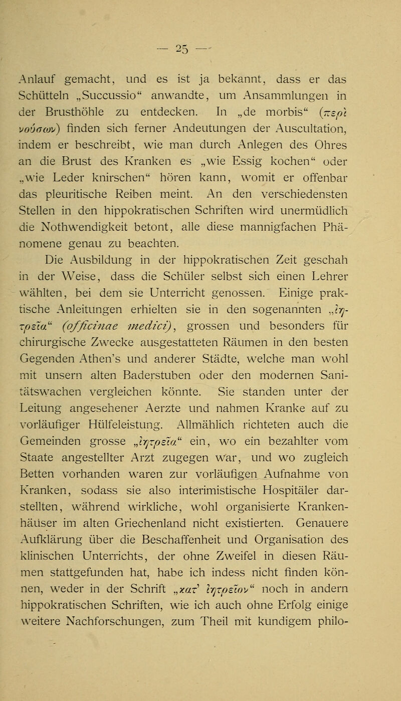 Anlauf gemacht, und es ist ja bekannt, dass er das Schütteln „Succussio anwandte, um Ansammlungen in der Brusthöhle zu entdecken. In „de morbis {r.spl vooacov) finden sich ferner Andeutungen der Auscultation, indem er beschreibt, wie man durch Anlegen des Ohres an die Brust des Kranken es „wie Essig kochen oder „wie Leder knirschen hören kann, womit er offenbar das pleuritische Reiben meint. An den verschiedensten Stellen in den hippokratischen Schriften wird unermüdlich die Nothwendigkeit betont, alle diese mannigfachen Phä- nomene genau zu beachten. Die Ausbildung in der hippokratischen Zeit geschah in der Weise, dass die Schüler selbst sich einen Lehrer wählten, bei dem sie Unterricht genossen. Einige prak- tische Anleitungen erhielten sie in den sogenannten ..Ivj- rptla'' (officznae -medici), grossen und besonders für chirurgische Zwecke ausgestatteten Räumen in den besten Gegenden Athen's und anderer Städte, welche man wohl mit unsern alten Baderstuben oder den modernen Sani- tätswachen vergleichen könnte. Sie standen unter der Leitung angesehener Aerzte und nahmen Kranke auf zu vorläufiger Hülfeleistung. Allmählich richteten auch die Gemeinden grosse Jrjzpeu/' ein, wo ein bezahlter vom Staate angestellter Arzt zugegen war, und wo zugleich Betten vorhanden w^aren zur vorläufigen Aufnahme von Kranken, sodass sie also interimistische Hospitäler dar- stellten, während wirkliche, wohl organisierte Kranken- häuser im alten Griechenland nicht existierten. Genauere Aufklärung über die Beschaffenheit und Organisation des klinischen Unterrichts, der ohne Zweifel in diesen Räu- men stattgefunden hat, habe ich indess nicht finden kön- nen, weder in der Schrift „xar Irjzpelo'/' noch in andern hippokratischen Schriften, wie ich auch ohne Erfolg einige weitere Nachforschungen, zum Theil mit kundigem philo-