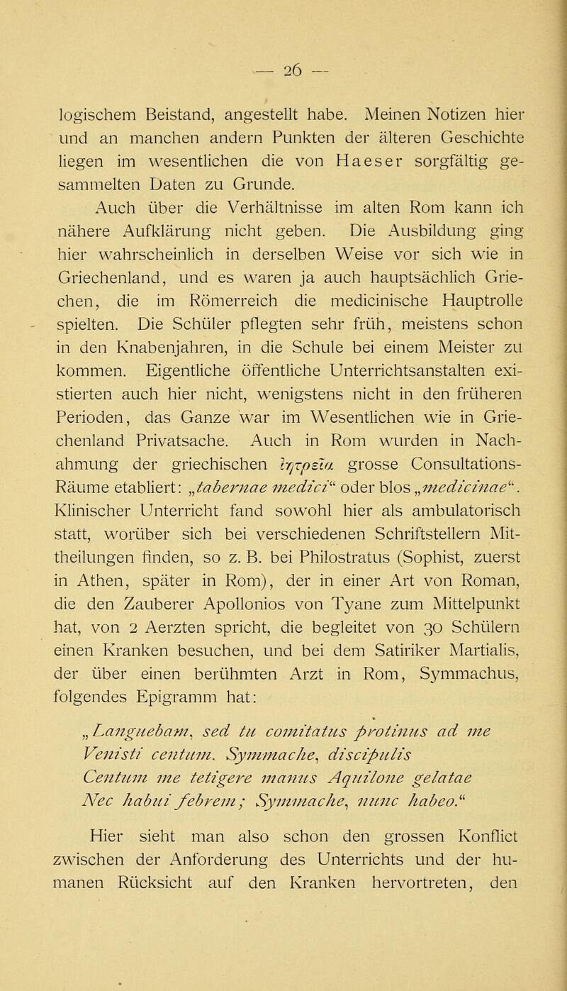 logischem Beistand, angestellt habe. Meinen Notizen hier und an manchen andern Punkten der älteren Geschichte liegen im wesentlichen die von Ha es er sorgfältig ge- sammelten Daten zu Grunde. Auch über die Verhältnisse im alten Rom kann ich nähere Aufklärung nicht geben. Die Ausbildung ging hier wahrscheinlich in derselben Weise vor sich wie in Griechenland, und es waren ja auch hauptsächlich Grie- chen, die im Römerreich die medicinische Hauptrolle spielten. Die Schüler pflegten sehr früh, meistens schon in den Knabenjahren, in die Schule bei einem Meister zu kommen. Eigentliche öffentliche Unterrichtsanstalten exi- stierten auch hier nicht, wenigstens nicht in den früheren Perioden, das Ganze war im Wesentlichen wie in Grie- chenland Privatsache. Auch in Rom wurden in Nach- ahmung der griechischen IrjrpeTa grosse Consultations- Räume etabliert: „tabernae medici'' oder blos ^^niedichiae''. Klinischer Unterricht fand sowohl hier als ambulatorisch statt, worüber sich bei verschiedenen Schriftstellern Mit- theilungen finden, so z. B. bei Philostratus (Sophist, zuerst in Athen, später in Rom), der in einer Art von Roman, die den Zauberer Apollonios von Tyane zum Mittelpunkt hat, von 2 Aerzten spricht, die begleitet von 30 Schülern einen Kranken besuchen, und bei dem vSatiriker Martialis, der über einen berühmten Arzt in Rom, Symmachus, folgendes Epigramm hat: „ Langiiebam.^ sed tu coimtatus protiniis ad ine Venisti ceiitiini. Syminache^ discipulis CenUirn i7te tetigere manus Aqiiilone gelatae Nee Jiabiti febrent; Synimache^ itiLnc habeo.'' Hier sieht man also schon den grossen Konflict zwischen der Anforderung des Unterrichts und der hu- manen Rücksicht auf den Kranken hervortreten, den