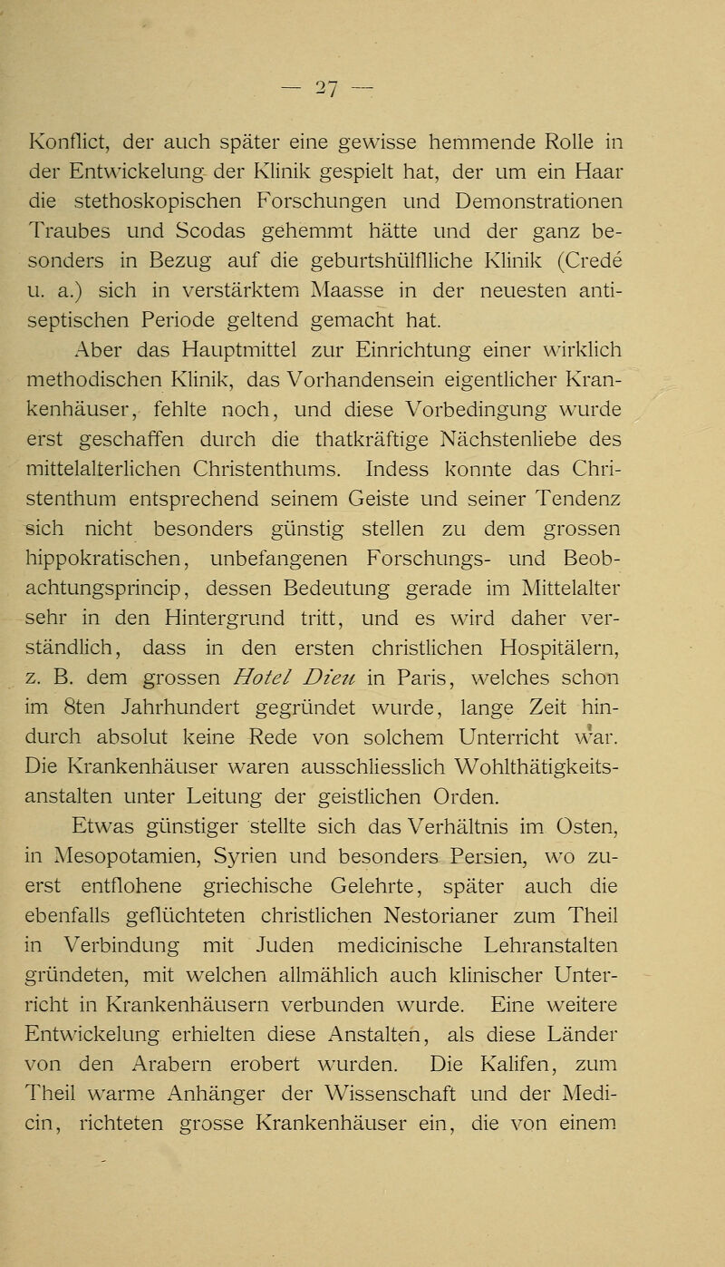 Konflict, der auch später eine gewisse hemmende Rolle in der Ent\^ickelung der Klinik gespielt hat, der um ein Haar die stethoskopischen Forschungen und Demonstrationen Traubes und Scodas gehemmt hätte und der ganz be- sonders in Bezug auf die geburtshülflliche Klinik (Crede u. a.) sich in verstärktemi Maasse in der neuesten anti- septischen Periode geltend gemacht hat. Aber das Hauptmittel zur Einrichtung einer wirklich methodischen Klinik, das Vorhandensein eigentlicher Kran- kenhäuser, fehlte noch, und diese Vorbedingung wurde erst geschaffen durch die thatkräftige Nächstenliebe des mittelalterlichen Christenthums. Indess konnte das Chri- stenthum entsprechend seinem Geiste und seiner Tendenz «ich nicht besonders günstig stellen zu dem grossen hippokratischen, unbefangenen Forschungs- und Beob- achtungsprincip, dessen Bedeutung gerade im Mittelalter sehr in den Hintergrund tritt, und es wird daher ver- ständlich, dass in den ersten christlichen Hospitälern, z. B. dem grossen Hotel Dieu in Paris, welches schon im 8ten Jahrhundert gegründet wurde, lange Zeit hin- durch absolut keine Rede von solchem Unterricht war. Die Krankenhäuser waren ausschliesslich Wohlthätigkeits- anstalten unter Leitung der geistlichen Orden. Etwas günstiger stellte sich das Verhältnis im. Osten, in Mesopotamien, Syrien und besonders Persien, wo zu- erst entflohene griechische Gelehrte, später auch die ebenfalls geflüchteten christlichen Nestorianer zum Theil in Verbindung mit Juden medicinische Lehranstalten gründeten, mit welchen allmählich auch klinischer Unter- richt in Krankenhäusern verbunden wurde. Eine weitere Entwickelung erhielten diese Anstalten, als diese Länder von den Arabern erobert wurden. Die Kalifen, zum Theil warme Anhänger der Wissenschaft und der Medi- cin, richteten grosse Krankenhäuser ein, die von einem