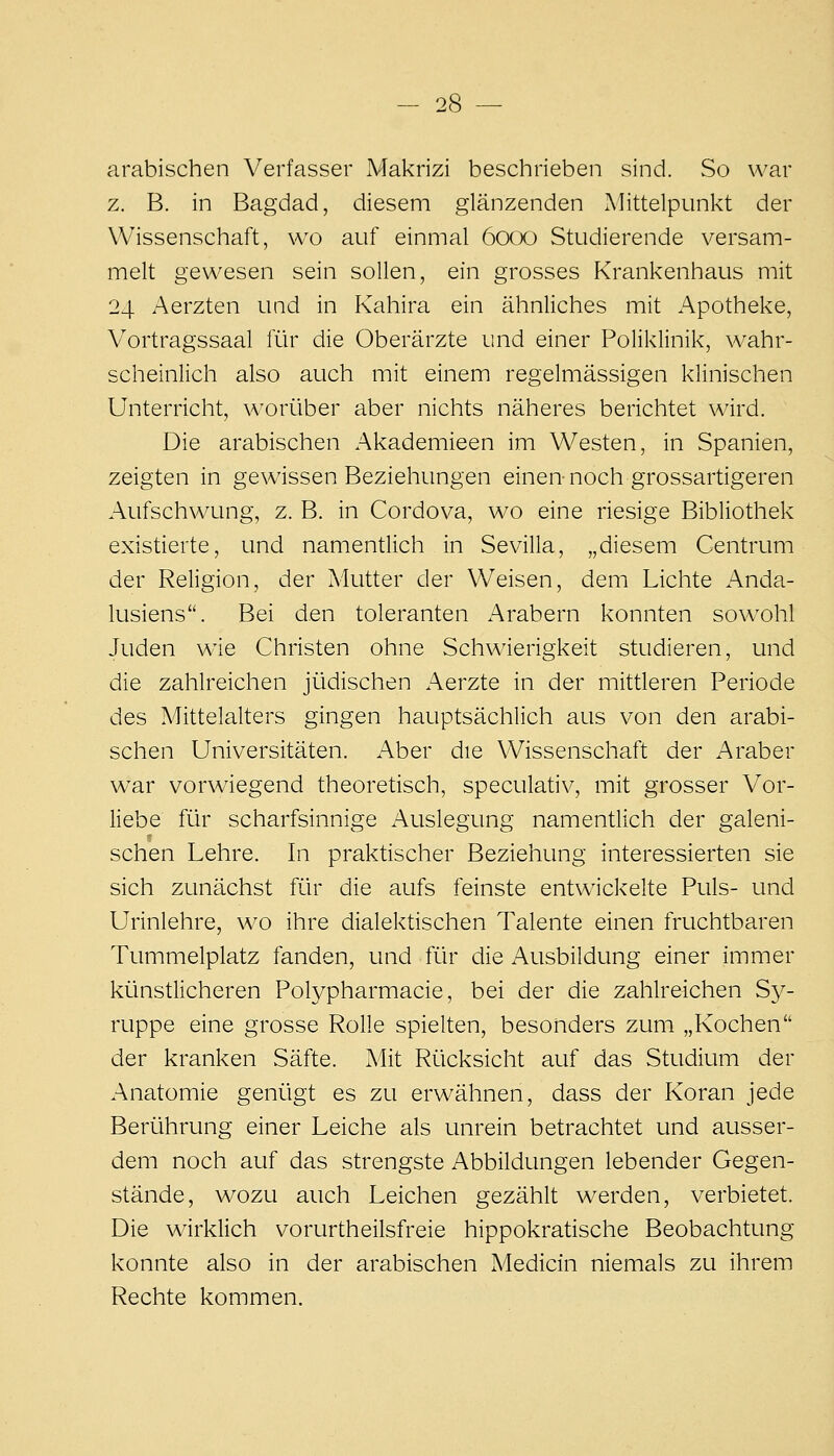 arabischen Verfasser Makrizi beschrieben sind. So war z. B. in Bagdad, diesem glänzenden Mittelpunkt der Wissenschaft, wo auf einmal 6000 Studierende versam- melt gewesen sein sollen, ein grosses Krankenhaus mit 24 Aerzten und in Kahira ein ähnliches mit Apotheke, Vortragssaal für die Oberärzte und einer Poliklinik, wahr- scheinlich also auch mit einem regelmässigen klinischen Unterricht, worüber aber nichts näheres berichtet wird. Die arabischen Akademieen im Westen, in Spanien, zeigten in gewissen Beziehungen einen-noch grossartigeren Aufschwung, z. B. in Cordova, wo eine riesige Bibliothek existierte, und namentlich in Sevilla, „diesem Centrum der Religion, der Mutter der Weisen, dem Lichte Anda- lusiens. Bei den toleranten Arabern konnten sowohl Juden wie Christen ohne Schwierigkeit studieren, und die zahlreichen jüdischen Aerzte in der mittleren Periode des Mittelalters gingen hauptsächlich aus von den arabi- schen Universitäten. Aber die Wissenschaft der Araber war vorwiegend theoretisch, speculativ, mit grosser Vor- liebe für scharfsinnige Auslegung namentlich der galeni- schen Lehre. In praktischer Beziehung interessierten sie sich zunächst für die aufs feinste entwickelte Puls- und Urinlehre, wo ihre dialektischen Talente einen fruchtbaren Tummelplatz fanden, und für die Ausbildung einer immer künstlicheren Polypharmacie, bei der die zahlreichen Sy- ruppe eine grosse Rolle spielten, besonders zum „Kochen der kranken Säfte. Mit Rücksicht auf das Studium der Anatomie genügt es zu erwähnen, dass der Koran jede Berührung einer Leiche als unrein betrachtet und ausser- dem noch auf das strengste Abbildungen lebender Gegen- stände, wozu auch Leichen gezählt werden, verbietet. Die wirklich vorurtheilsfreie hippokratische Beobachtung konnte also in der arabischen Medicin niemals zu ihrem Rechte kommen.