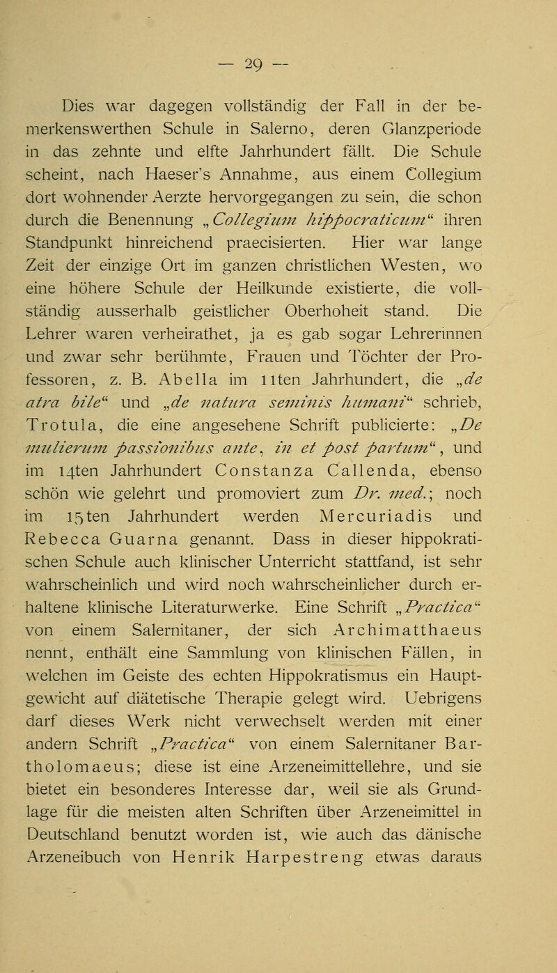 Dies war dagegen vollständig der Fall in der be- merkenswerthen Schule in Salerno, deren Glanzperiode in das zehnte und elfte Jahrhundert fällt. Die Schule scheint, nach Haeser's Annahme, aus einem Collegium dort wohnender Aerzte hervorgegangen zu sein, die schon durch die Benennung ,^Collegiitin hippoc7'aticiLin'' ihren Standpunkt hinreichend praecisierten. Hier war lange Zeit der einzige Ort im ganzen christlichen Westen, wo eine höhere Schule der Heilkunde existierte, die voll- ständig ausserhalb geistlicher Oberhoheit stand. Die Lehrer waren verheirathet, ja es gab sogar Lehrerinnen und zwar sehr berühmte, Frauen und Töchter der Pro- fessoren, z. B. AbeIIa im Uten Jahrhundert, die ,,de atra bile'^ und ,,de iiatura seminis hitmaiii'' schrieb, Trotula, die eine angesehene Schrift publicierte: ,,De imiliertnn passiombus ante, in et post partum'' ^ und im I4ten Jahrhundert Constanza Gallen da, ebenso schön wie gelehrt und promoviert zum Dr. nied.\ noch im I5ten Jahrhundert werden Mercuriadis und Rebecca Guar na genannt. Dass in dieser hippokrati- schen Schule auch klinischer Unterricht stattfand, ist sehr wahrscheinlich und wird noch wahrscheinlicher durch er- haltene klinische Literaturwerke. Eine Schrift .^Practica'' von einem Salernitaner, der sich Archimatthaeus nennt, enthält eine Sammlung von klinischen Fällen, in welchen im Geiste des echten Hippokratismus ein Haupt- gewicht auf diätetische Therapie gelegt wird. Uebrigens darf dieses Werk nicht verwechselt werden mit einer andern Schrift ,,Practica'' von einem Salernitaner Bar- tholomaeus; diese ist eine Arzeneimittellehre, und sie bietet ein besonderes Interesse dar, weil sie als Grund- lage für die meisten alten Schriften über Arzeneimittel in Deutschland benutzt worden ist, wie auch das dänische Arzeneibuch von Henrik Harpestreng etwas daraus