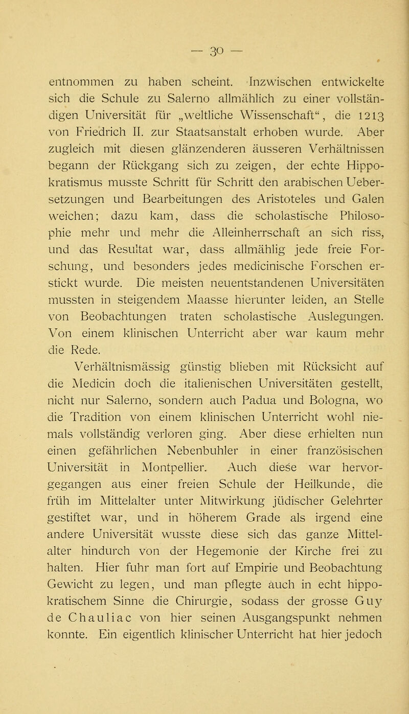 entnommen zu haben scheint. Inzwischen entwickelte sich die Schule zu Salerno allmählich zu einer vollstän- digen Universität Rir „weltliche Wissenschaft, die 1213 von Friedrich II. zur Staatsanstalt erhoben wurde. Aber zugleich mit diesen glänzenderen äusseren Verhältnissen begann der Rückgang sich zu zeigen, der echte Hippo- kratismus musste Schritt für Schritt den arabischen Ueber- setzungen und Bearbeitungen des Aristoteles und Galen weichen; dazu kam, dass die scholastische Philoso- phie mehr und mehr die Alleinherrschaft an sich riss, und das Resultat war, dass allmählig jede freie For- schung, und besonders jedes medicinische Forschen er- stickt wurde. Die meisten neuentstandenen Universitäten mussten in steigendem Maasse hierunter leiden, an Stelle von Beobachtungen traten scholastische Auslegungen. Von einem klinischen Unterricht aber war kaum mehr die Rede. Verhältnismässig günstig blieben mit Rücksicht auf die Medicin doch die italienischen Universitäten gestellt, nicht nur Salerno, sondern auch Padua und Bologna, wo die Tradition von einem klinischen Unterricht wohl nie- mals vollständig verloren ging. Aber diese erhielten nun einen gefährlichen Nebenbuhler in einer französischen Universität in Montpellier. Auch diese war hervor- gegangen aus einer freien Schule der Heilkunde, die früh im Mittelalter unter Mitwirkung jüdischer Gelehrter gestiftet war, und in höherem Grade als irgend eine andere Universität wusste diese sich das ganze Mittel- alter hindurch von der Hegemonie der Kirche frei zu halten. Hier fuhr man fort auf Empirie und Beobachtung Gewicht zu legen, und man pflegte auch in echt hippo- kratischem Sinne die Chirurgie, sodass der grosse Guy de Chauliac von hier seinen Ausgangspunkt nehmen konnte. Ein eigentlich klinischer Unterricht hat hier jedoch