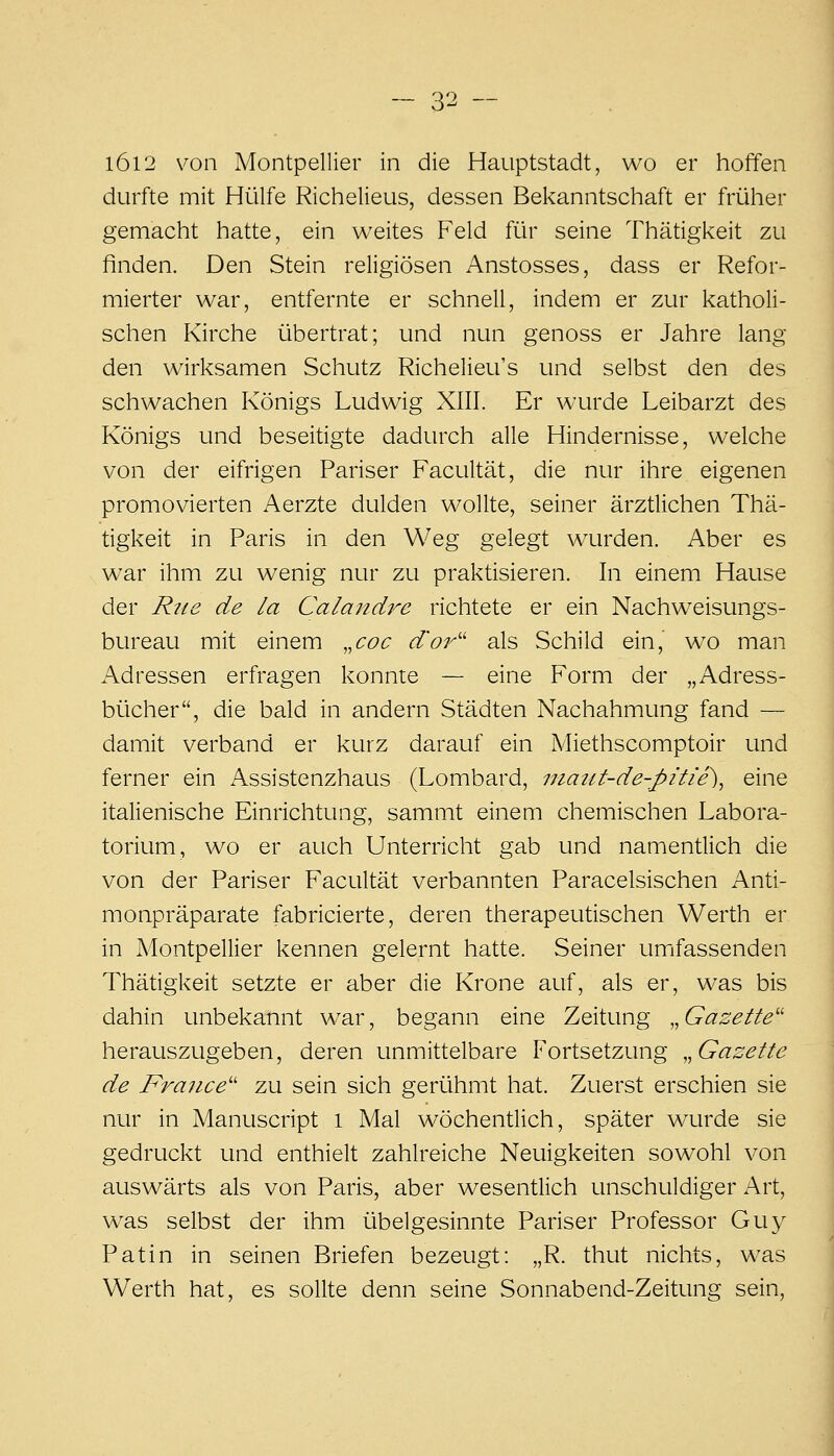 l6i2 von Montpellier in die Hauptstadt, wo er hoffen durfte mit Hülfe Richelieus, dessen Bekanntschaft er früher gemacht hatte, ein weites Feld für seine Thätigkeit zu finden. Den Stein religiösen Anstosses, dass er Refor- mierter war, entfernte er schnell, indem er zur katholi- schen Kirche übertrat; und nun genoss er Jahre lang den wirksamen Schutz Richelieu's und selbst den des schwachen Königs Ludwig XIII. Er wurde Leibarzt des Königs und beseitigte dadurch alle Hindernisse, welche von der eifrigen Pariser Facultät, die nur ihre eigenen promovierten Aerzte dulden wollte, seiner ärztlichen Thä- tigkeit in Paris in den Weg gelegt wurden. Aber es war ihm zu wenig nur zu praktisieren. In einem Hause der Rtis de la Calandre richtete er ein Nachweisungs- bureau mit einem ,,coc d'or'' als Schild ein,' wo man Adressen erfragen konnte — eine Form der „Adress- bücher, die bald in andern Städten Nachahmung fand — damit verband er kurz darauf ein Miethscomptoir und ferner ein Assistenzhaus (Lombard, niaitt-de-pitie)^ eine italienische Einrichtung, sammt einem chemischen Labora- torium, wo er auch Unterricht gab und namentlich die von der Pariser Facultät verbannten Paracelsischen Anti- monpräparate fabricierte, deren therapeutischen Werth er in Montpellier kennen gelernt hatte. Seiner umfassenden Thätigkeit setzte er aber die Krone auf, als er, was bis dahin unbekannt war, begann eine Zeitung „Gazette'' herauszugeben, deren unmittelbare Fortsetzung „Gazette de France'' zu sein sich gerühmt hat. Zuerst erschien sie nur in Manuscript l Mal wöchenüich, später wurde sie gedruckt und enthielt zahlreiche Neuigkeiten sowohl von auswärts als von Paris, aber wesentlich unschuldiger Art, was selbst der ihm übelgesinnte Pariser Professor Guy Patin in seinen Briefen bezeugt: „R. thut nichts, w^as Werth hat, es sollte denn seine Sonnabend-Zeitung sein,