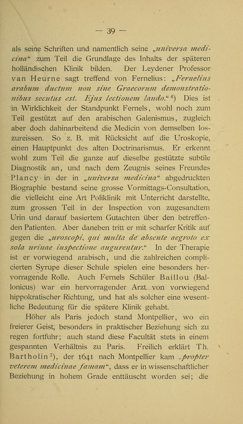 als seine Schriften und namentlich seine ^^iiniversa medi- ciiia'' zum Teil die Grundlage des Inhalts der späteren holländischen Klinik bilden. Der Leydener Professor van Heurne sagt treffend von Fernelius: .^Feriielins ar^abinii diicttim no7i sine Graecoruni demonstratio- nibiis seczttiis est. Ejus lectioneni latido.''' ^) Dies ist in Wirklichkeit der Standpunkt Ferneis, wohl noch zum Teil gestützt auf den arabischen Galenismus, zugleich aber doch dahinarbeitend die Medicin von demselben los- zureissen. So z. B. mit Rücksicht auf die Uroskopie, einen Hauptpunkt des alten Doctrinarismus. Er erkennt wohl zum Teil die ganze auf dieselbe gestützte subtile Diagnostik an, und nach dem Zeugnis seines Freundes Planc}^ in der in ^^universa medicina'' abgedruckten Biographie bestand seine grosse Vormittags-Consultation, die vielleicht eine Art Poliklinik mit Unterricht darstellte, zum grossen Teil in der Inspection von zugesandtem Urin und darauf basiertem Gutachten über den betreffen- den Patienten. Aber daneben tritt er mit scharfer Kriük auf gegen die „iiroscopi^ qui iniclta de abseilte aegroto ex sola tt,rinae iiLspectioiie augiiventur.''' In der Therapie ist er vorwiegend arabisch, und die zahlreichen compli- cierten Syrupe dieser Schule spielen eine besonders her- vorragende Rolle. Auch Ferneis Schüler Baillou (Bal- lonicus) war ein hervorragender Arzt von vorwiegend hippokratischer Richtung, und hat als solcher eine wesent- liche Bedeutung für die spätere Klinik gehabt. Höher als Paris jedoch stand Montpellier, wo ein freierer Geist, besonders in praktischer Beziehung sich zu regen fortfuhr; auch stand diese Facultät stets in einem gespannten Verhältnis zu Paris. Freilich erklärt Th. Bartholin'), der 1641 nach Montpellier kam ..pi^opter vetereui niedicinae faiiiam''^ dass er in wissenschaftlicher Beziehung in hohem Grade enttäuscht worden sei; die