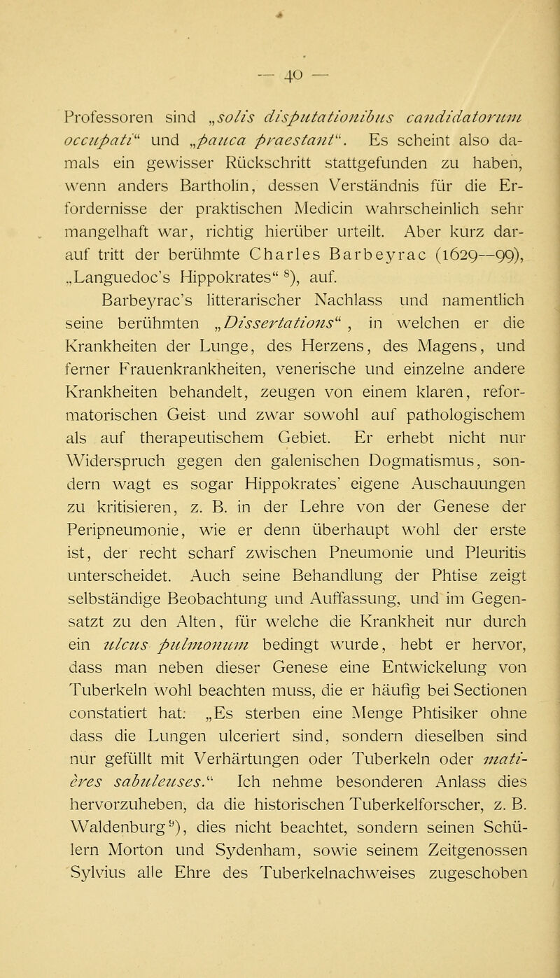Professoren sind „so//s dispiUatlonibits candidatoruvi occupati'' und ,,pauca praestanV. Es scheint also da- mals ein gewisser Rückschritt stattgefunden zu haben, wenn anders Bartholin, dessen Verständnis für die Er- fordernisse der praktischen Medicin wahrscheinlich sehr mangelhaft war, richtig hierüber urteilt. Aber kurz dar- auf tritt der berühmte Charles Barbeyrac (1629—99), „Languedoc's Hippokrates ^), auf. Barbeja^ac's litterarischer Nachlass und namentlich seine berühmten „Disserlaäons'' , in welchen er die Krankheiten der Lunge, des Herzens, des Magens, und ferner Frauenkrankheiten, venerische und einzelne andere Krankheiten behandelt, zeugen von einem klaren, refor- matorischen Geist und zwar sowohl auf pathologischem als auf therapeutischem Gebiet. Er erhebt nicht nur Widerspruch gegen den galenischen Dogmatismus, son- dern wagt es sogar Hippokrates' eigene Auschauungen zu kritisieren, z. B. in der Lehre von der Genese der Peripneumonie, wie er denn überhaupt wohl der erste ist, der recht scharf zwischen Pneumonie und Pleuritis unterscheidet. Auch seine Behandlung der Phtise zeigt selbständige Beobachtung und Auffassung, und im Gegen- satzt zu den Alten, für w^elche die Krankheit nur durch ein Ulcus piilmoiiimi bedingt wTirde, hebt er hervor, dass man neben dieser Genese eine Entwickelung von Tuberkeln wohl beachten muss, die er häufig bei Sectionen constatiert hat: „Es sterben eine Menge Phtisiker ohne dass die Lungen ulceriert sind, sondern dieselben sind nur gefüllt mit Verhärtungen oder Tuberkeln oder niati- eres sabtileiLses.'' Ich nehme besonderen Anlass dies hervorzuheben, da die historischen Tuberkelforscher, z. B. Waidenburg ^), dies nicht beachtet, sondern seinen Schü- lern Morton und Sydenham, sowie seinem Zeitgenossen Sylvius alle Ehre des Tuberkelnachweises zugeschoben