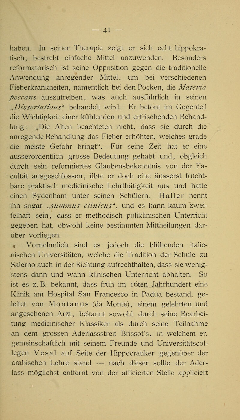 haben. In seiner Therapie zeigt er sich echt hippokra- tisch, bestrebt einfache Mittel anzuwenden. Besonders reformatorisch ist seine Opposition gegen die traditionelle Anwendung anregender Mittel, um bei verschiedenen Fieberkrankheiten, namentlich bei den Pocken, die Materia peccans auszutreiben, was auch ausführlich in seinen ,,Dissertations'' behandelt wird. Er betont im Gegenteil die Wichtigkeit einer kühlenden und erfrischenden Behand- lung: „Die Alten beachteten nicht, dass sie durch die anregende Behandlung das Fieber erhöhten, welches grade die meiste Gefahr bringt. Für seine Zeit hat er eine ausserordentlich grosse Bedeutung gehabt und, obgleich durch sein reformiertes Glaubensbekenntnis von der Fa- cultät ausgeschlossen, übte er doch eine äusserst frucht- bare praktisch medicinische Lehrthätigkeit aus und hatte einen Sydenham unter seinen Schülern. Hall er nennt ihn sogar ,,siuiiniiLS clinicus'^ und es kann kaum zwei- felhaft sein, dass er methodisch poliklinischen Unterricht gegeben hat, obwohl keine bestimmten Mittheilungen dar- über vorliegen. « Vornehmlich sind es jedoch die blühenden italie- nischen Universitäten, welche die Tradition der Schule zu Salerno auch in der Richtung aufrechthalten, dass sie wenig- stens dann und wann klinischen Unterricht abhalten. So ist es z. B. bekannt, dass früh im löten Jahrhundert eine Klinik am Hospital San Francesco in Padua bestand, ge- leitet von Montanus (da Monte), einem gelehrten und angesehenen Arzt, bekannt sowohl durch seine Bearbei- tung medicinischer Klassiker als durch seine Teilnahme an dem grossen Aderlassstreit Brissot's, in welchem er, gemeinschaftlich mit seinem Freunde und Universitätscol- legen Vesal auf Seite der Hippocratiker gegenüber der arabischen Lehre stand — nach dieser sollte der Ader- lass möglichst entfernt von der afficierten Stelle appliciert