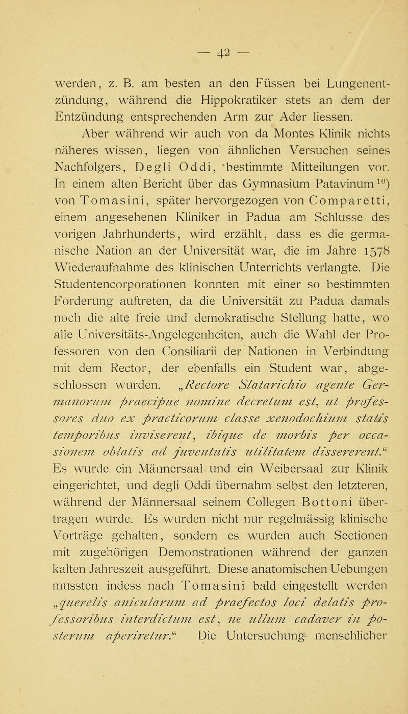 werden, z. B. am besten an den Füssen bei Lungenent- zündung, während die Hippokratiker stets an dem der Entzündung entsprechenden Arm zur Ader Hessen. Aber während wir auch von da Montes Klinik nichts näheres wissen, liegen von ähnlichen Versuchen seines Nachfolgers, Degli Oddi, 'bestimmte Mitteilungen vor. In einem alten Bericht über das Gymnasium Patavinum^*^) von Tomasini, später hervorgezogen von Comparetti, einem angesehenen Kliniker in Padua am Schlüsse des vorigen Jahrhunderts, wird erzählt, dass es die germa- nische Naüon an der Universität war, die im Jahre 1578 Wiederaufnahme des klinischen Unterrichts verlangte. Die Studentencorporationen konnten mit einer so bestimmten Forderung auftreten, da die Universität zu Padua damals noch die alte freie und demokratische Stellung hatte, wo alle Universitäts-x\ngelegenheiten, auch die Wahl der Pro- fessoren von den Consiliarii der Nationen in Verbindung mit dem Rector, der ebenfalls ein Student war, abge- schlossen wurden. .^Rectore Slatarichio agente Ger- luanorinii praecipiie nomine decrettim est^ ut profes- sores dno ex practicoruni classe xeitodochittui statis teviporibns inviserent ^ ibiqiie de morbis per occa- sio7ieni oblatis ad juvejitutis tttilitatem dissererent.'' Es wurde ein Männersaal und ein Weibersaal zur Klinik eingerichtet, und degli Oddi übernahm selbst den letzteren, während der Männersaal seinem Collegen Bottoni über- tragen wurde. Es wurden nicht nur regelmässig klinische Vorträge gehalten, sondern es wurden auch Sectionen mit zugehörigen Demonstrationen während der ganzen kalten Jahreszeit ausgeführt. Diese anatomischen Uebungen mussten indess nach Tomasini bald eingestellt werden „qnerelis anicidaruin od praefectos loci delatis pro- fessoribiis i^iterdictuni est^ ne tilliwt cadaver in po- steriiui aperiretur.'' Die Untersuchung menschlicher