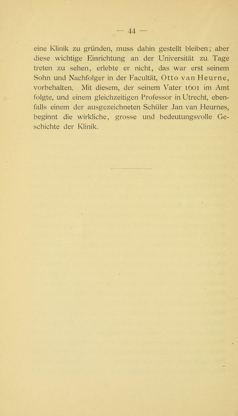 eine Klinik zu gründen, muss dahin gestellt bleiben; aber diese wichtige Einrichtung an der Universität zu Tage treten zu sehen, erlebte er nicht, das war erst seinem Sühn und Nachfolger in der Facultät, Otto van Heurne, vorbehalten. A4it diesem, der seinem Vater i6oi im Amt folgte, und einem gleichzeitigen Professor in Utrecht, eben- falls einem der ausgezeichneten Schialer Jan van Heurnes, beginnt die wirkliche, grosse und bedeutungsvolle Ge- schichte der Klinik.