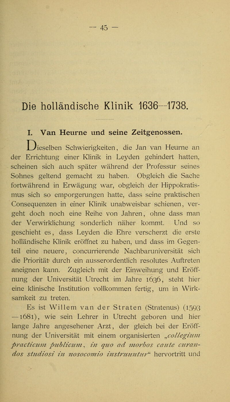 Die holländische Klinik 1636-1738. I. Van Heurne und seine Zeitgenossen. Di 'ieselben Schwierigkeiten, die Jan van Heurne an der Errichtung einer Klinik in Le3^den gehindert hatten, scheinen sich auch später während der Professur seines Sohnes geltend gemacht zu haben. Obgleich die Sache fortwährend in Erwägung war, obgleich der Hippokratis- mus sich so ernporgerungen hatte, dass seine praktischen Consequenzen in einer Klinik unabweisbar schienen, ver- geht doch noch eine Reihe von Jahren, ohne dass man der Verwirklichung sonderlich näher kommt. Und so geschieht es, dass Leyden die Ehre verscherzt die erste holländische Klinik eröffnet zu haben, und dass im Gegen- teil eine neuere, concurrierende Nachbaruniversität sich die Priorität durch ein ausserordentlich resolutes Auftreten aneignen kann. Zugleich mit der Einweihung und Eröff- nung der Universität Utrecht im Jahre 1636, steht hier eine klinische Institution vollkommen fertig, um in Wirk- samkeit zu treten. Es ist Willem van der Straten (Stratenus) (1593 —1681), wie sein Lehrer in Utrecht geboren und hier lange Jahre angesehener Arzt, der gleich bei der Eröff- nung der Universität mit einem organisierten „collegiin/i practicum publtczwi^ in quo ad morbos caute ctiran- dos sUidiosi in nosocomio instriitintur'' hervortritt und