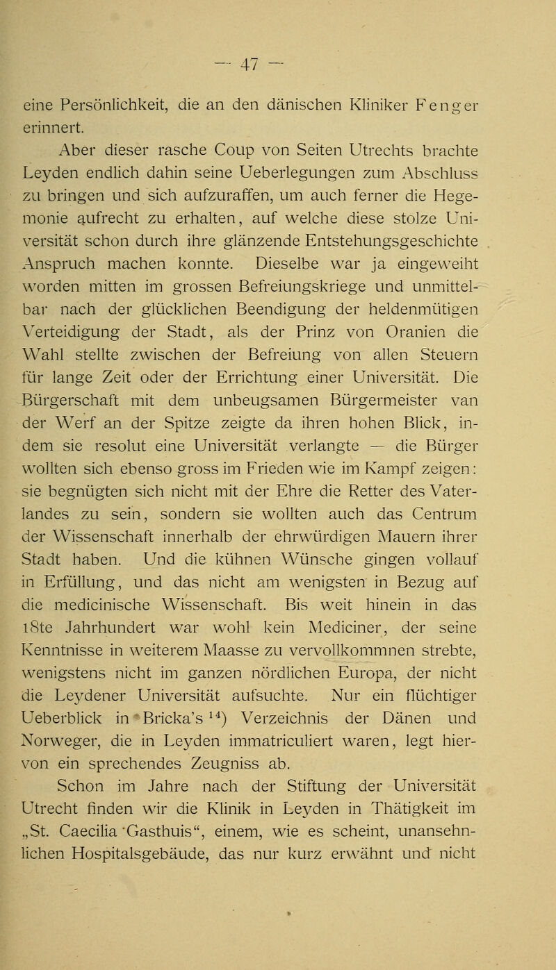 eine Persönlichkeit, die an den dänischen Kliniker F eng er erinnert. Aber dieser rasche Coup von Seiten Utrechts brachte Leyden endlich dahin seine Ueberlegungen zum Abschluss zu bringen und sich aufzuraffen, um auch ferner die Hege- monie aufrecht zu erhalten, auf welche diese stolze Uni- versität schon durch ihre glänzende Entstehungsgeschichte Anspruch machen konnte. Dieselbe war ja eingeweiht worden mitten im grossen Befreiungskriege und unmittel- bar nach der glücklichen Beendigung der heldenmütigen Verteidigung der Stadt, als der Prinz von Oranien die Wahl stellte zwischen der Befreiung von allen Steuern für lange Zeit oder der Errichtung einer Universität. Die Bürgerschaft mit dem unbeugsamen Bürgermeister van der Werf an der Spitze zeigte da ihren hohen Blick, in- dem sie resolut eine Universität verlangte — die Bürger wollten sich ebenso gross im Frieden wie im Kampf zeigen: sie begnügten sich nicht mit der Ehre die Retter des Vater- landes zu sein, sondern sie wollten auch das Centrum der Wissenschaft innerhalb der ehrwürdigen Mauern ihrer Stadt haben. Und die kühnen Wünsche gingen vollauf in Erfüllung, und das nicht am wenigsten in Bezug auf die medicinische Wissenschaft. Bis weit hinein in das iSte Jahrhundert war wohl kein Mediciner, der seine Kenntnisse in weiterem Maasse zu vervollkommnen strebte, wenigstens nicht im ganzen nördlichen Europa, der nicht die Leydener Universität aufsuchte. Nur ein flüchtiger Ueberblick in Bricka's ^^) Verzeichnis der Dänen und Norweger, die in Leyden immatriculiert waren, legt hier- von ein sprechendes Zeugniss ab. Schon im Jahre nach der Stiftung der Universität Utrecht finden wir die Klinik in Leyden in Thätigkeit im „St. Caecilia 'Gasthuis, einem, wie es scheint, unansehn- lichen Hospitalsgebäude, das nur kurz erwähnt und nicht