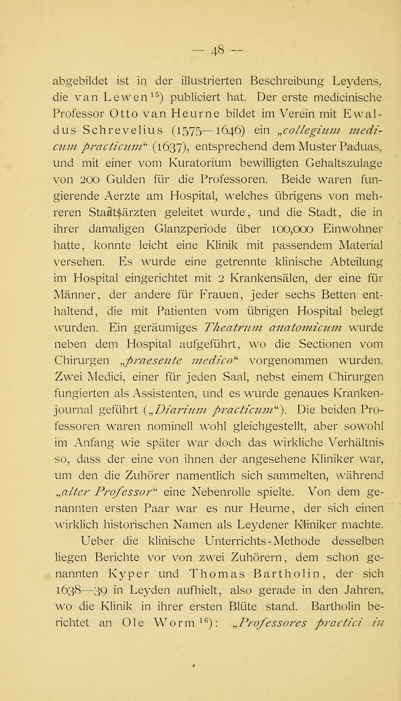 abgebildet ist in der ilkistrierten Beschreibung Leydens, die van Lewen^'^) publiciert hat. Der erste medicinische Professor Otto van Heurne bildet im Verein mit Ewal- dus Schrevelius (1575—1646) ein „co/Iegruni vtedi- ctun practiciim'' (1637), entsprechend dem Muster Paduas, und mit einer vom Kuratorium bewilligten Gehaltszulage von 200 Gulden ftir die Professoren. Beide waren fun- gierende Aerzte am Hospital, welches übrigens von meh- reren Staät^ärzten geleitet wurde, und die Stadt, die in ihrer damaligen Glanzperiode über 100,000 Einwohner hatte, konnte leicht eine Klinik mit passendem Material versehen. Es wurde eine getrennte klinische Abteilung im Hospital eingerichtet mit 2 Krankensälen, der eine für Männer, der andere für Frauen, jeder sechs Betten ent- haltend, die mit Patienten vom übrigen Hospital belegt wurden. Ein geräumiges Theatriim anatoinictim wurde neben dem Hospital aufgeführt, wo die Sectionen vom Chirurgen ^praesente medico'' vorgenommen wurden. Zwei Medici, einer für jeden Saal, nebst einem Chirurgen fungierten als Assistenten, und es wurde genaues Kranken- journal geführt {„Dia7mi7n practictnn''). Die beiden Pro- fessoren waren nominell wohl gleichgestellt, aber sowohl im Anfang wie später war doch das wirkliche Verhältnis so, dass der eine von ihnen der angesehene Kliniker war, um den die Zuhörer namentlich sich sammelten, während ,^alter Professor'' eine Nebenrolle spielte. Von dem ge- nannten ersten Paar war es nur Heurne, der sich einen wirklich historischen Namen als Leydener Kliniker machte. Ueber die klinische Unterrichts-Methode desselben liegen Berichte vor von zwei Zuhörern, dem schon ge- nannten Kyper und Thomas Bartholin, der sich 1638—39 in Leyden aufhielt, also gerade in den Jahren, wo die Klinik in ihrer ersten Blüte stand. Bartholin be- richtet an Ole Worm^*^): ,,Professores practici in