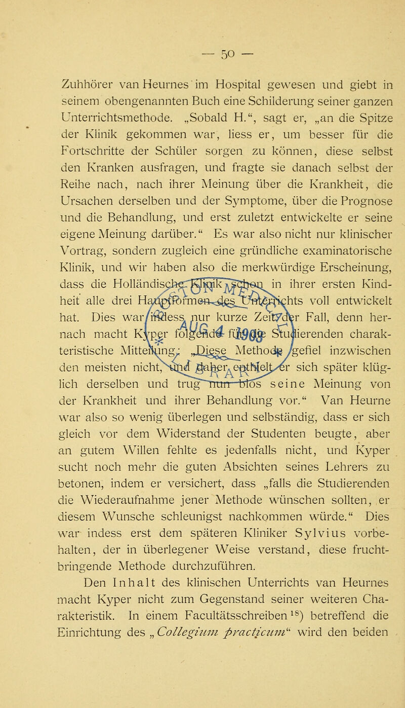 Zuhhörer van Heurnes im Hospital gewesen und giebt in seinem obengenannten Buch eine Schilderung seiner ganzen Unterrichtsmethode. „Sobald H., sagt er, „an die Spitze der Klinik gekommen war, Hess er, um besser ftlr die Fortschritte der Schüler sorgen zu können, diese selbst den Kranken ausfragen, und fragte sie danach selbst der Reihe nach, nach ihrer Meinung über die Krankheit, die Ursachen derselben und der Symptome, über die Prognose und die Behandlung, und erst zuletzt entwickelte er seine eigene Meinung darüber. Es war also nicht nur klinischer Vortrag, sondern zugleich eine gründliche examinatorische Klinik, und wir haben also die merkwürdige Erscheinung, dass die Holländis^9h^rKl^kj^^äjeai in ihrer ersten Kind- heit alle drei Had^ferm@ft,;:^§Tfe^^^hts voll entwickelt hat. Dies war/i^es& nur kurze Zeitydfer Fall, denn her- nach macht Kvp^r folgeÄd# fi-i^gf^ Stuiierenden charak- teristische Mittelung- ,JQi§seA/[ethod^/gefiel inzwischen den meisten nicht/^yji^ ^hßY.e^fi^\yer sich später klüg- lich derselben und trug^uii btos seine Meinung von der Krankheit und ihrer Behandlung vor. Van Heurne war also so wenig überlegen und selbständig, dass er sich gleich vor dem Widerstand der Studenten beugte, aber an gutem Willen fehlte es jedenfalls nicht, und Kyper sucht noch mehr die guten Absichten seines Lehrers zu betonen, indem er versichert, dass „falls die Studierenden die Wiederaufnahme jener Methode wünschen sollten, er diesem Wunsche schleunigst nachkommen würde. Dies war indess erst dem späteren Kliniker Sylvius vorbe- halten, der in überlegener Weise verstand, diese frucht- bringende Methode durchzuführen. Den Inhalt des klinischen Unterrichts van Heurnes macht Kyper nicht zum Gegenstand seiner weiteren Cha- rakteristik. In einem Facultätsschreiben ^^) betreffend die Einrichtung des „ Collegiiwi practicicm'' wird den beiden