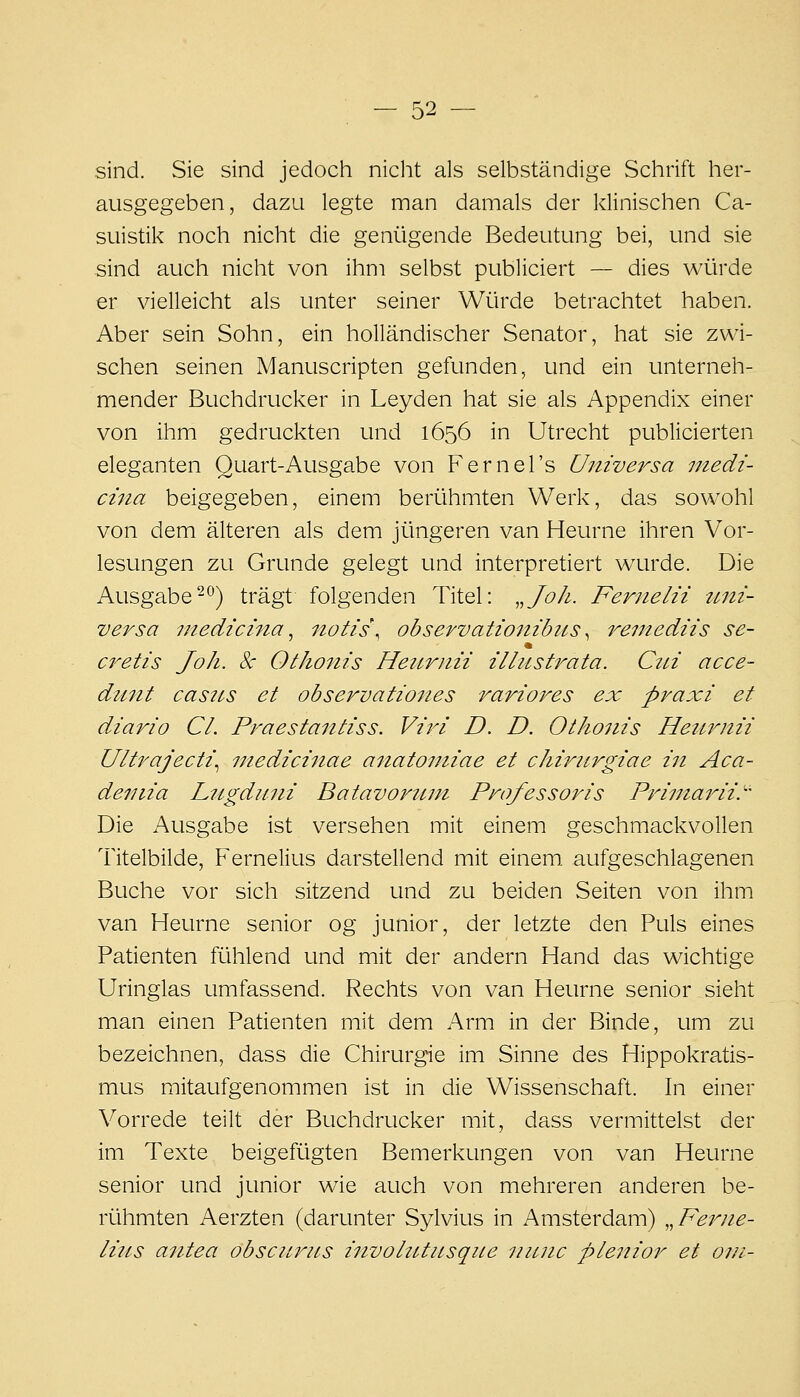 sind. Sie sind jedoch nicht als selbständige Schrift her- ausgegeben, dazu legte man damals der klinischen Ca- suistik noch nicht die genügende Bedeutung bei, und sie sind auch nicht von ihm selbst publiciert — dies würde er vielleicht als unter seiner Würde betrachtet haben. Aber sein Sohn, ein holländischer Senator, hat sie zwi- schen seinen Manuscripten gefunden, und ein unterneh- mender Buchdrucker in Leyden hat sie als Appendix einer von ihm gedruckten und 1656 in Utrecht publicierten eleganten Quart-Ausgabe von Fernel's Uitiversa utedi- cina beigegeben, einem berühmten Werk, das sowohl von dem älteren als dem jüngeren van Heurne ihren Vor- lesungen zu Grunde gelegt und interpretiert wurde. Die Ausgabe-*^) trägt folgenden Titel: ,,JoJi. Fernelii tmi- versa inedicina ^ notis\ observationibiis ^ reinediis se- a^etis Joh. Sc Othonis Heitrnii illiLstrata. C2n acce- duiit casiLS et observationes rariores ex praxi et diario Cl. Praestaittiss. Viri D. D. Otho7iis Hetirnii U/t7'aJecti\ mediciitae anatouiiae et chiritrgiae in Aca- deinia Liigdiini Batavorum Pro/essoris Primarii.^' Die Ausgabe ist versehen mit einem geschmackvollen Titelbilde, Fernelius darstellend mit einem, aufgeschlagenen Buche vor sich sitzend und zu beiden Seiten von ihm van Heurne senior og junior, der letzte den Puls eines Patienten fühlend und mit der andern Hand das wichtige Uringlas umfassend. Rechts von van Heurne senior sieht man einen Patienten mit dem Arm in der Binde, um zu bezeichnen, dass die Chirurgie im Sinne des Hippokratis- mus mitaufgenommen ist in die Wissenschaft. In einer Vorrede teilt der Buchdrucker mit, dass vermittelst der im Texte beigefügten Bemerkungen von van Heurne senior und junior wie auch von mehreren anderen be- rühmten Aerzten (darunter Sylvius in Amsterdam) „Feinie- lius aiitea obscurus itivohUusqiie niLiic ple7tior et 0111-