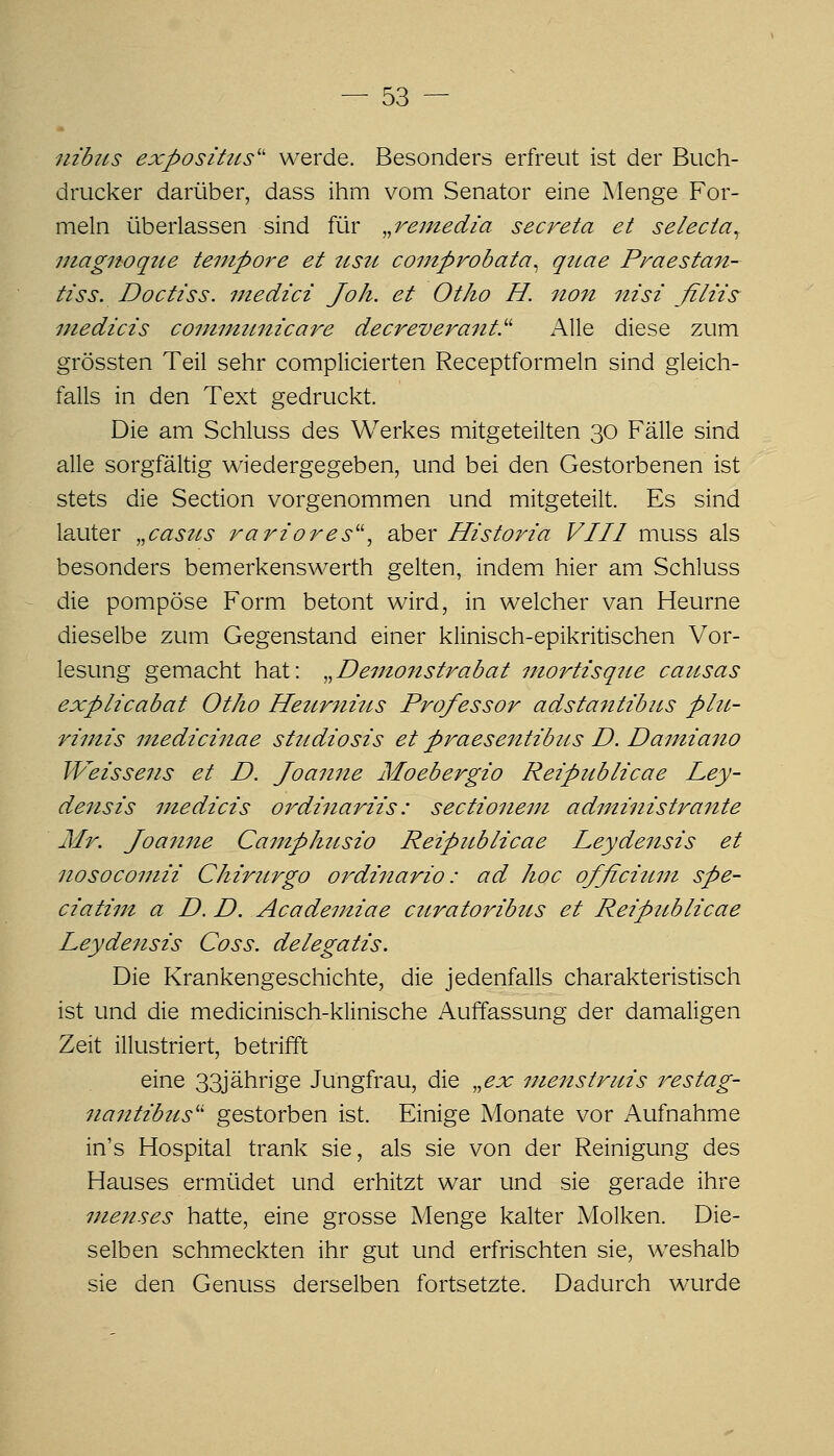 nibus exposittts'' werde. Besonders erfreut ist der Buch- drucker darüber, dass ihm vom Senator eine Menge For- meln überlassen sind für ,,vemedia secreta et selecta^ iitagnoqtie tempore et 2tsti comprobata^ qttae Praestan- tiss. Doctiss. niedici Joh. et Otlio H. iton nisi filiis^ uiedicis conmiunicare decreverant.^^ Alle diese zum grössten Teil sehr complicierten Receptformeln sind gleich- falls in den Text gedruckt. Die am Schluss des Werkes mitgeteilten 30 Fälle sind alle sorgfältig wiedergegeben, und bei den Gestorbenen ist stets die Section vorgenommen und mitgeteilt. Es sind lauter „caste^s rariores'\ aber Historia VIII muss als besonders bemerkenswerth gelten, indem hier am Schluss die pompöse Form betont wird, in welcher van Heurne dieselbe zum Gegenstand einer klinisch-epikritischen Vor- lesung gemacht hat: ^^Demonstrabat niortisqite causas explicabat Otho Heurnüts Professor adstantibus plu- riinis inedicinae studiosis et praesenttbus D. Damiano TVeissens et D. Joanne Moebergio Reipublicae Ley- densis medicis oi^dinariis: sectioneni administrante Mr. Joanne Camphttsio Reipublicae Leydensis et nosocomii Chirnrgo ordinario: ad hoc ofßcittm spe- ciatim a D. D. Acadeniiae curatoribus et Reipicblicae Leydensis Coss. delegatis. Die Krankengeschichte, die jedenfalls charakteristisch ist und die medicinisch-klinische Auffassung der damaligen Zeit illustriert, betrifft eine 33jährige Jungfrau, die ,,ex menstruis i^estag- nantibus'^ gestorben ist. Einige Monate vor Aufnahme in's Hospital trank sie, als sie von der Reinigung des Hauses ermüdet und erhitzt war und sie gerade ihre menses hatte, eine grosse Menge kalter Molken. Die- selben schmeckten ihr gut und erfrischten sie, weshalb sie den Genuss derselben fortsetzte. Dadurch wurde