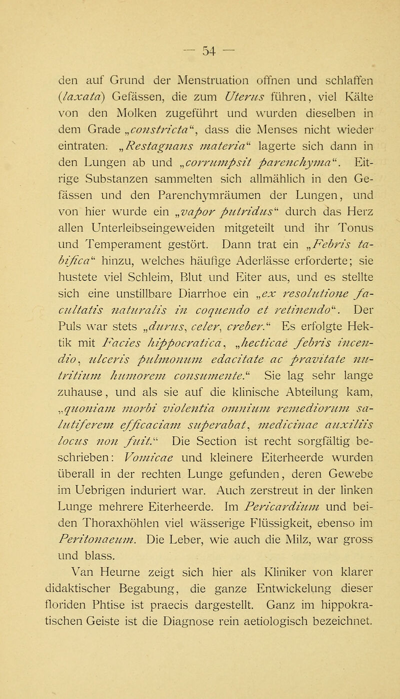 den auf Grund der Menstruation offnen und schlaffen {laxatd) Gefässen, die zum Uterus ftlhren, viel Kälte von den Molken zugeführt und wurden dieselben in dem Grade ,,constricta'\ dass die Menses nicht wieder eintraten. „Restagnans materia'' lagerte sich dann in den Lungen ab und ,,corruinpsit parenchynia''. Eit- rige Substanzen sammelten sich allmählich in den Ge- fässen und den Parenchymräumen der Lungen, und von hier wurde ein ,,vapor piiiridiis'' durch das Herz allen Unterleibseingeweiden mitgeteilt und ihr Tonus und Temperament gestört. Dann trat ein ,,Febris ta- bifica'' hinzu, welches häufige Aderlässe erforderte; sie hustete viel Schleim, Blut und Eiter aus, und es stellte sich eine unstillbare Diarrhoe ein ,,ex resolutione fa- ciLltatts naUtralis in coqitendo et retmendo''. Der Puls w^ar stets „d^irns, celer, creber.'' Es erfolgte Hek- tik mit Facies hippocratica ^ Jiecticae febris incen- dio ^ ulceris piilmontiiu edacitate ac pi^avitate mt- trititini hiintore.jji consMineiite.''' Sie lag sehr lange zuhause, und als sie auf die klinische Abteilung kam, ^.qttoniajii niorbi violentia onniiuui remediorimi sa- liitiferein efficaciam siiperabat^ mediciiiae auxiliis locus non fuit.'' Die Section ist recht sorgfältig be- schrieben: Vomicae und kleinere Eiterheerde wurden überall in der rechten Lunge gefunden, deren Gewebe im Uebrigen induriert war. Auch zerstreut in der linken Lunge mehrere Eiterheerde. Im Pericardiitm und bei- den Thoraxhöhlen viel wässerige Flüssigkeit, ebenso im Peritonaeii'in. Die Leber, wie auch die Milz, war gross und blass. Van Heurne zeigt sich hier als Kliniker von klarer didaktischer Begabung, die ganze Entwickelung dieser floriden Phtise ist praecis dargestellt. Ganz im hippokra- tischen Geiste ist die Diagnose rein aetiologisch bezeichnet.