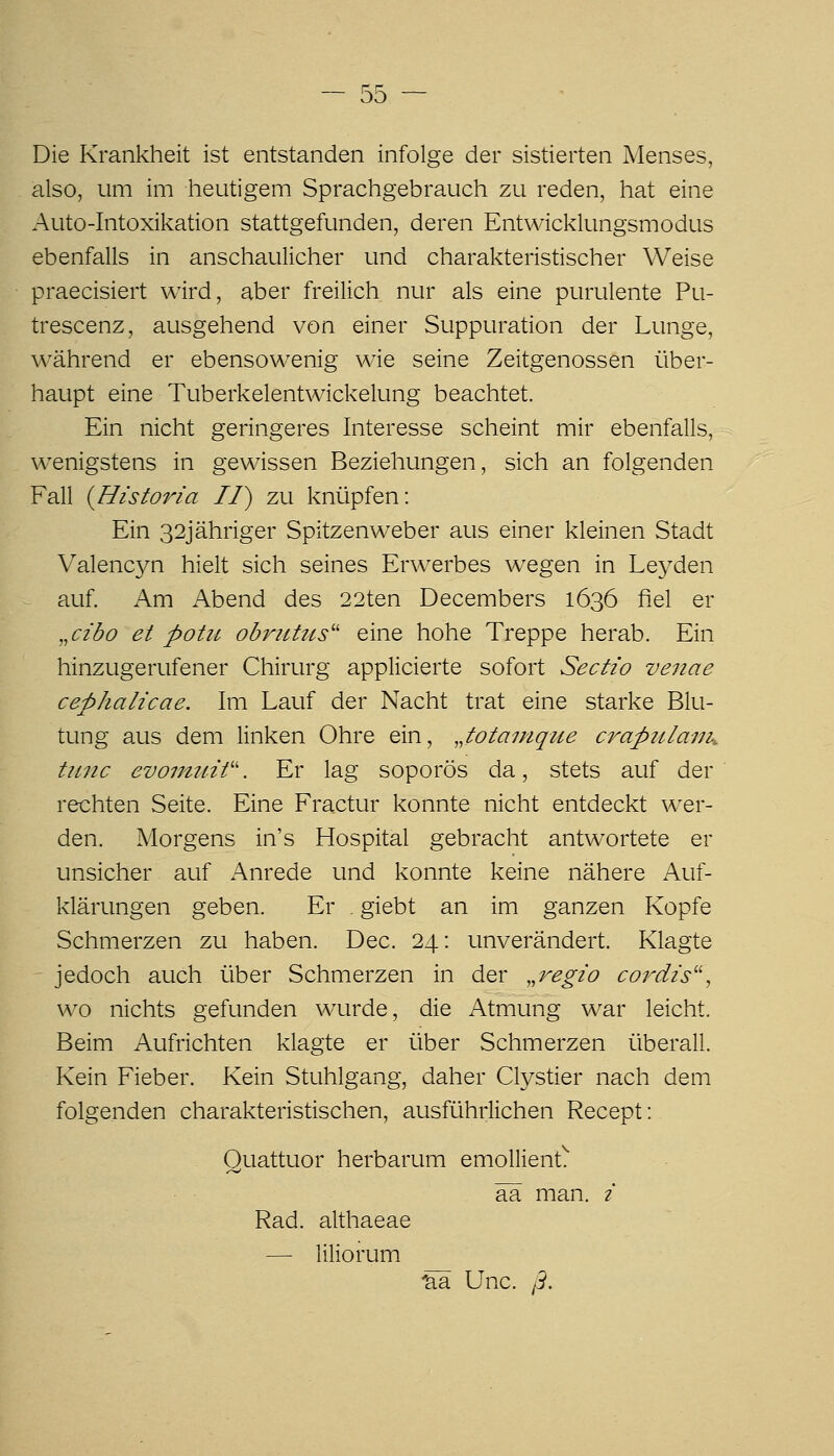 Die Krankheit ist entstanden infolge der sistierten Menses, also, um im heutigem Sprachgebrauch zu reden, hat eine Auto-Intoxikation stattgefunden, deren Entwicklungsmodus ebenfalls in anschaulicher und charakteristischer Weise praecisiert wird, aber freilich nur als eine purulente Pu- trescenz, ausgehend von einer Suppuration der Lunge, während er ebensowenig wie seine Zeitgenossen über- haupt eine Tuberkelentwickelung beachtet. Ein nicht geringeres Interesse scheint mir ebenfalls, wenigstens in gewissen Beziehungen, sich an folgenden Fall {Historia II) zu knüpfen: Ein 32Jähriger Spitzenweber aus einer kleinen Stadt Valencyn hielt sich seines Erwerbes wegen in Leyden ^ auf. Am Abend des 22ten Decembers 1636 fiel er „cz'do et potu obrittus'' eine hohe Treppe herab. Ein hinzugerufener Chirurg applicierte sofort Sectio venae cephalicae. Im Lauf der Nacht trat eine starke Blu- tung aus dem linken Ohre ein, „totainque crapzilaiJK tiinc evomuW. Er lag soporös da, stets auf der rechten Seite. Eine Fractur konnte nicht entdeckt wer- den. Morgens in's Hospital gebracht antwortete er unsicher auf Anrede und konnte keine nähere Auf- klärungen geben. Er . giebt an im ganzen Kopfe Schmerzen zu haben. Dec. 24: unverändert. Klagte - jedoch auch über Schmerzen in der „regzo co/^dzs, wo nichts gefunden wurde, die Atmung war leicht. Beim Aufrichten klagte er über Schmerzen überall. Kein Fieber. Kein Stuhlgang, daher Clystier nach dem folgenden charakteristischen, ausführlichen Recept: Quattuor herbarum emollient^ ää man. / Rad. althaeae — liliorum 'aä Unc. ß.