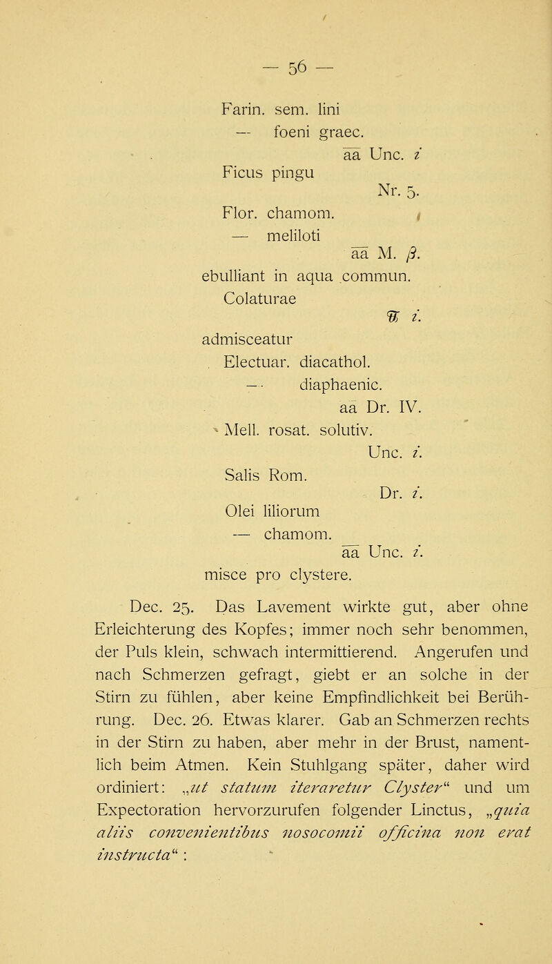 - 56- Farin. sem. lini — foeni graec. ■ . ää Unc. i Ficus pingu Nr. 5. Flor, chamom. — meliloti ää M. ß, ebuUiant in aqua commun. Colaturae 'tt i. admisceatur Electuar. diacathol. -• diaphaenic. aa Dr. IV. ^ Meli, rosat. solutiv. Unc. i. Salis Rom. Dr. /. Olei liliorum — chamom. ää Unc. i. misce pro clystere. Dec. 25. Das Lavement wirkte gut, aber ohne Erleichterung des Kopfes; immer noch sehr benommen, der Puls klein, schwach intermittierend. Angerufen und nach Schmerzen gefragt, giebt er an solche in der Stirn zu fühlen, aber keine Empfindlichkeit bei Berüh- rung. Dec. 26. Etwas klarer. Gab an Schmerzen rechts in der Stirn zu haben, aber mehr in der Brust, nament- lich beim Atmen. Kein Stuhlgang später, daher wird ordiniert: ,,iit stahiin iteraretitr Clyster'' und um Expectoration hervorzurufen folgender Linctus, ,,qttia aliis convenientibus iiosocomii ofßcma iion erat instructa'' :