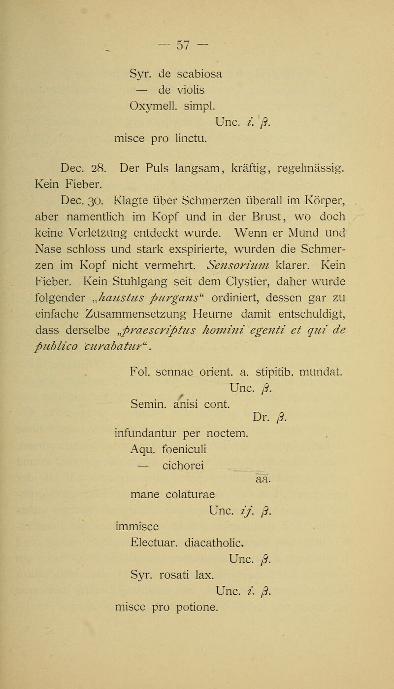 Syr. de scabiosa — de violis Oxymell. simpl. Unc. /. ß. misce pro linctu. Dec. 28. Der Puls langsam, kräftig, regelmässig. Kein Fieber. Dec. 30. Klagte über Schmerzen überall im Körper, aber namentlich im Kopf und in der Brust, wo doch keine Verletzung entdeckt wurde. Wenn er Mund und Nase schloss und stark exspirierte, wurden die Schmer- zen im Kopf nicht vermehrt. Sensorhwt klarer. Kein Fieber. Kein Stuhlgang seit dem Clystier, daher wurde folgender Jiaji^stus purgans'' ordiniert, dessen gar zu einfache Zusammensetzung Heurne damit entschuldigt, dass derselbe .^praescriptics homiiii egenti et qiu de piiblico curabatur^^ Fol. sennae Orient, a. stipitib. mundat. Unc. ß. Semin. anisi cont. Dr. ß. infundantur per noctem. Aqu. foeniculi — cichorei ää. mane colaturae Unc. 2J. ß. immisce Electuar. diacatholic. Unc. ß. Syr. rosati lax. Unc. i. ß. misce pro potione.