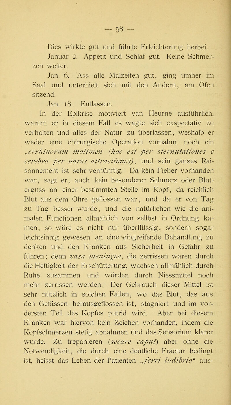 Dies wirkte gut und führte Erleichterung herbei. Januar 2. Appetit und vSchlaf gut. Keine Schmer- zen weiter. Jan. 6. Ass alle Malzeiten gut, ging umher im Saal und unterhielt sich mit den Andern, am Ofen sitzend. Jan. i8. Entlassen. In der Epikrise motiviert van Heurne ausführlich, warum er in diesem Fall es wagte sich exspectativ zu verhalten und alles der Natur zu überlassen, weshalb er weder eine chirurgische Operation vornahm noch ein ^^errhinorum moliinen (hoc est per sterntitaiiones e cerebro per iiares attractiones) ^ und sein ganzes Rai- sonnement ist sehr vernünftig. Da kein Fieber vorhanden war, sagt er, auch kein besonderer Schmerz oder Blut- erguss an einer bestimmten Stelle im Kopf, da reichlich Blut aus dem Ohre geflossen war, und da er von Tag zu Tag besser wurde, und die natürlichen wie die ani- malen Funcüonen allmählich von sellbst in Ordnung ka- men, so wäre es nicht nur überflüssig, sondern sogar leichtsinnig gewesen an eine ^eingreifende Behandlung zu denken und den Kranken aus Sicherheit in Gefahr zu führen; denn vasa nieningea^ die zerrissen waren durch die Heftigkeit der Erschütterung, wachsen allmählich durch Ruhe zusammen und würden durch Niessmittel noch mehr zerrissen werden. Der Gebrauch dieser Mittel ist sehr nützlich in solchen Fällen, wo das Blut, das aus den Gefässen herausgeflossen ist, stagniert und im vor- dersten Teil des Kopfes putrid wird. Aber bei diesem Kranken war hiervon kein Zeichen vorhanden, indem die Kopfschmerzen stetig abnahmen und das Sensorium klarer wurde. Zu trepanieren {secare capnf) aber ohne die Notwendigkeit, die durch eine deutliche Fractur bedingt ist, heisst das Leben der Patienten ^.ferri litdibrio'' aus-