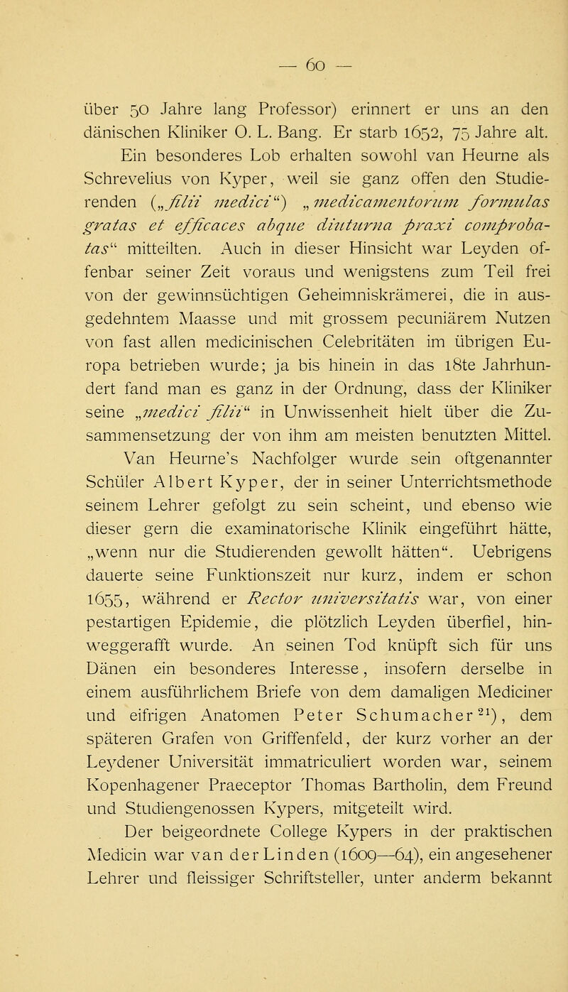 über 50 Jahre lang Professor) erinnert er uns an den dänischen Kliniker O. L. Bang. Er starb 1652, 75 Jahre alt. Ein besonderes Lob erhalten sowohl van Heurne als Schrevelius von Kyper, weil sie ganz offen den Studie- renden {,,filii inedici'') ^.niedicainentoriini formtilas gratas et efficaces abqiie ditUurna praxi comproba- tas'' mitteilten. Auch in dieser Hinsicht war Leyden of- fenbar seiner Zeit voraus und wenigstens zum Teil frei von der gewinnsüchtigen Geheimniskrämerei, die in aus- gedehntem Maasse und mit grossem pecuniärem Nutzen von fast allen medicinischen Celebritäten im übrigen Eu- ropa betrieben wurde; ja bis hinein in das l8te Jahrhun- dert fand man es ganz in der Ordnung, dass der Kliniker seine ^^niedici filii^^ in Unwissenheit hielt über die Zu- sammensetzung der von ihm am meisten benutzten Mittel. Van Heurne's Nachfolger wurde sein oftgenannter Schüler Albert Kyper, der in seiner Unterrichtsmethode seinem Lehrer gefolgt zu sein scheint, und ebenso wie dieser gern die examinatorische Klinik eingeführt hätte, „wenn nur die Studierenden gewollt hätten. Uebrigens dauerte seine Funktionszeit nur kurz, indem er schon 1655, während er Rector universitatis war, von einer pestartigen Epidemie, die plötzlich Leyden überfiel, hin- weggerafft wurde. An seinen Tod knüpft sich für uns Dänen ein besonderes Interesse, insofern derselbe in einem ausführlichem Briefe von dem damaligen Mediciner und eifrigen Anatomen Peter Schumachers^), dem späteren Grafen von Griffenfeld, der kurz vorher an der Leydener Universität immatriculiert worden war, seinem Kopenhagener Praeceptor Thomas Bartholin, dem Freund und Studiengenossen Kypers, mitgeteilt wird. Der beigeordnete College Kypers in der praktischen Medicin war van der Linden (1609—64), ein angesehener Lehrer und fleissiger Schriftsteller, unter anderm bekannt