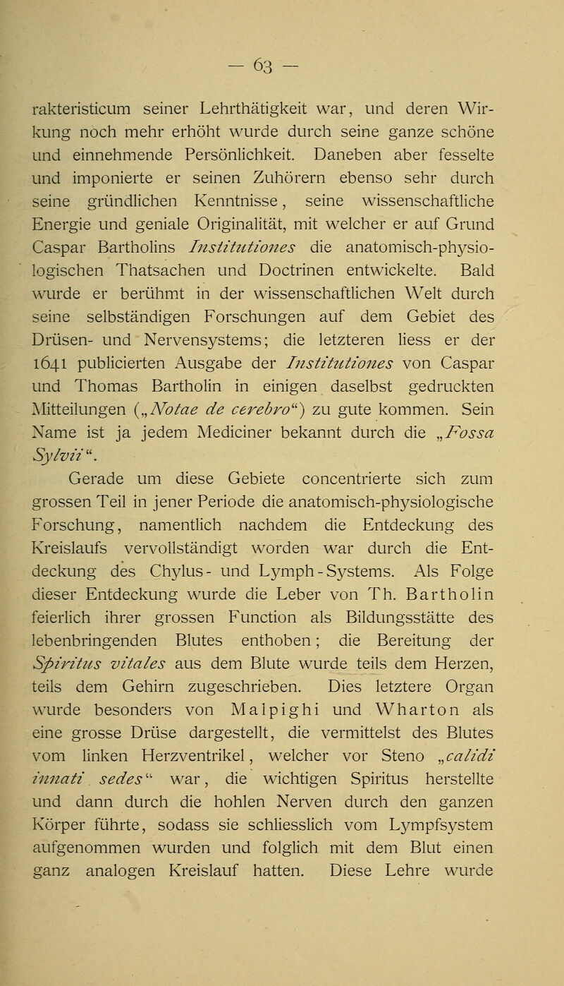 rakteristicum seiner Lehrthätigkeit war, und deren Wir- kung noch mehr erhöht wurde durch seine ganze schöne und einnehmende Persönlichkeit. Daneben aber fesselte und imponierte er seinen Zuhörern ebenso sehr durch seine gründlichen Kenntnisse, seine wissenschaftliche Energie und geniale Originalität, mit welcher er auf Grund Caspar Bartholins Insiittitiones die anatomisch-physio- logischen Thatsachen und Doctrinen entwickelte. Bald wurde er berühm.t in der wissenschaftlichen Welt durch seine selbständigen Forschungen auf dem Gebiet des Drüsen- und Nervensystems; die letzteren Hess er der 1641 publicierten Ausgabe der IiistittUiones von Caspar und Thomas Bartholin in einigen daselbst gedruckten Mitteilungen {,,Nolae de cerebro'') zu gute kommen. Sein Name ist ja jedem Mediciner bekannt durch die „Fossa Sylvü\ Gerade um diese Gebiete concentrierte sich zum grossen Teil in jener Periode die anatomisch-physiologische Forschung, namentlich nachdem die Entdeckung des Kreislaufs vervollständigt worden war durch die Ent- deckung des Chj^lus- und Lymph - Systems. Als Folge dieser Entdeckung wurde die Leber von Th. Bartholin feierlich ihrer grossen Function als Bildungsstätte des lebenbringenden Blutes enthoben; die Bereitung der Spiritus vitales aus dem Blute wurde teils dem Herzen, teils dem Gehirn zugeschrieben. Dies letztere Organ wurde besonders von Malpighi und Wharton als eine grosse Drüse dargestellt, die vermittelst des Blutes vom linken Herzventrikel, welcher vor Steno „ calidi innati sedes'' war, die wichtigen Spiritus herstellte und dann durch die hohlen Nerven durch den ganzen Körper führte, sodass sie schliesslich vom Lympfsystem aufgenommen wurden und folglich mit dem Blut einen ganz analogen Kreislauf hatten. Diese Lehre wurde