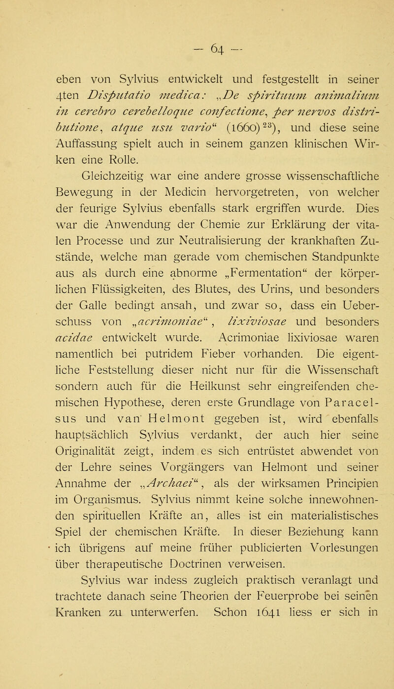 eben von S^^lvius entwickelt und festgestellt in seiner 4ten DispiUatio medica: ,,De spiritutmi aiiinialuLin 111 ce7''ebi''0 cerebelloque confectiojte^ per iiervos distri- butione^ atque itstt vario'' (l66o)-^), und diese seine Auffassung spielt auch in seinem ganzen klinischen Wir- ken eine Rolle. Gleichzeitig war eine andere grosse wissenschaftliche Bewegung in der Medicin hervorgetreten, von welcher der feurige Sylvius ebenfalls stark ergriffen wurde. Dies war die Anwendung der Chemie zur Erklärung der vita- len Processe und zur Neutralisierung der krankhaften Zu- stände, welche man gerade vom chemischen Standpunkte aus als durch eine abnorme „Fermentation der körper- lichen Flüssigkeiten, des Blutes, des Urins, und besonders der Galle bedingt ansah, und zwar so, dass ein Ueber- schuss von ^^acrinioniae'' , lixiviosae und besonders acidae entwickelt wurde. Acrimoniae lixiviosae waren namentlich bei putridem Fieber vorhanden. Die eigent- liche Feststellung dieser nicht nur für die Wissenschaft sondern auch für die Heilkunst sehr eingreifenden che- mischen Hypothese, deren erste Grundlage von Paracel- sus und van Helmont gegeben ist, wird ebenfalls hauptsächlich Sylvius verdankt, der auch hier seine Originalität zeigt, indem es sich entrüstet abwendet von der Lehre seines Vorgängers van Helmont und seiner Annahme der ,,Archaei^\ als der wirksamen Principien im Organismus. Sylvius nimmt keine solche innew^ohnen- den spirituellen Kräfte an, alles ist ein materialistisches Spiel der chemischen Kräfte. In dieser Beziehung kann ich übrigens auf meine früher publicierten Vorlesungen über therapeutische Doctrinen verweisen. Sylvius war indess zugleich praktisch veranlagt und trachtete danach seine Theorien der Feuerprobe bei seinen Kranken zu unterwerfen. Schon 1641 liess er sich in