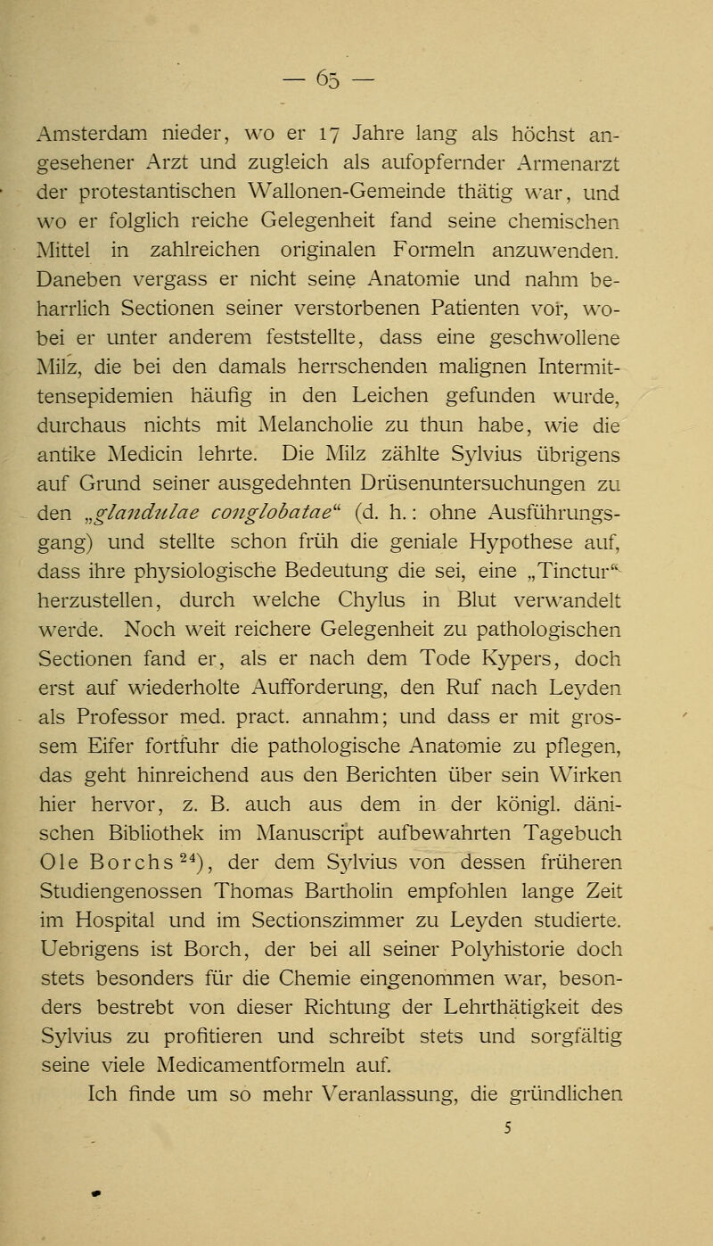 Amsterdam nieder, wo er 17 Jahre lang als höchst an- gesehener Arzt und zugleich als aufopfernder Armenarzt der protestantischen Wallonen-Gemeinde thätig \^-ar, und wo er folglich reiche Gelegenheit fand seine chemischen Mittel in zahlreichen originalen Formeln anzuwenden. Daneben vergass er nicht seine Anatomie und nahm be- harrlich Sectionen seiner verstorbenen Patienten vor, wo- bei er unter anderem feststellte, dass eine geschwollene Milz, die bei den damals herrschenden malignen Intermit- tensepidemien häufig in den Leichen gefunden wurde, durchaus nichts mit Melancholie zu thun habe, wie die antike Medicin lehrte. Die Milz zählte Sylvius übrigens auf Grund seiner ausgedehnten Drüsenuntersuchungen zu den „gla7idulae coiiglobatae'' (d. h.: ohne Ausführungs- gang) und stellte schon früh die geniale Hypothese auf, dass ihre physiologische Bedeutung die sei, eine „Tinctur'^ herzustellen, durch w^elche Chylus in Blut verwandelt werde. Noch weit reichere Gelegenheit zu pathologischen Sectionen fand er, als er nach dem Tode Kypers, doch erst auf wiederholte Aufforderung, den Ruf nach Leyden als Professor med. pract. annahm; und dass er mit gros- sem Eifer fortfuhr die pathologische Anatomie zu pflegen, das geht hinreichend aus den Berichten über sein Wirken hier hervor, z. B. auch aus dem in der königl. däni- schen Bibliothek im Manuscript aufbewahrten Tagebuch Ole Borchs-^), der dem Sjdvius von dessen früheren Studiengenossen Thomas Bartholin empfohlen lange Zeit im Hospital und im Sectionszimmer zu Leyden studierte. Uebrigens ist Borch, der bei all seiner Polyhistorie doch stets besonders für die Chemie eingenommen war, beson- ders bestrebt von dieser Richtung der Lehrthätigkeit des Sylvius zu profitieren und schreibt stets und sorgfältig seine viele Medicamentformeln auf. Ich finde um so mehr Veranlassung, die gründlichen 5