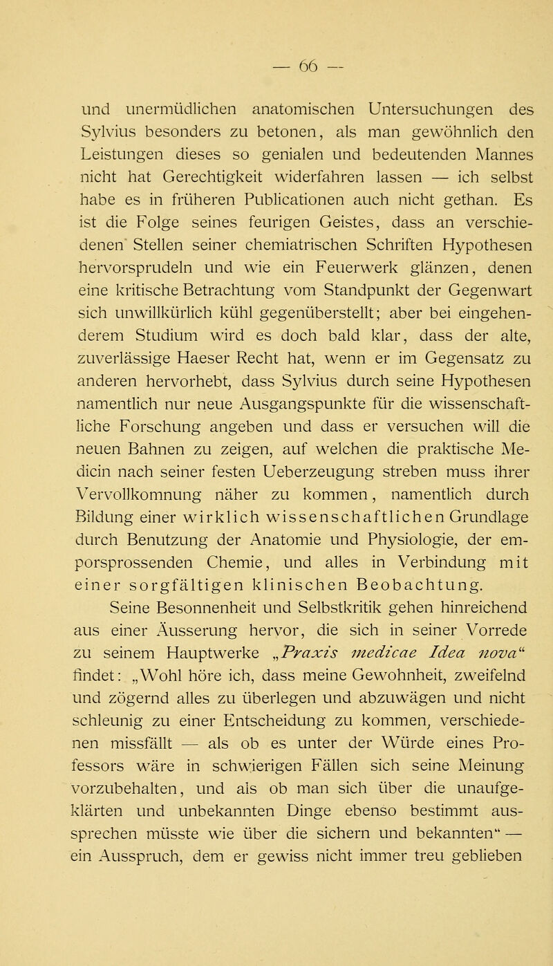 und unermüdlichen anatomischen Untersuchungen des Sylvius besonders zu betonen, als man gewöhnlich den Leistungen dieses so genialen und bedeutenden Mannes nicht hat Gerechtigkeit widerfahren lassen — ich selbst habe es in früheren Publicationen auch nicht gethan. Es ist die Folge seines feurigen Geistes, dass an verschie- denen Stellen seiner chemiatrischen Schriften Hypothesen hervorsprudeln und wie ein Feuerwerk glänzen, denen eine kritische Betrachtung vom Standpunkt der Gegenwart sich unwillkürlich kühl gegenüberstellt; aber bei eingehen- derem Studium wird es doch bald klar, dass der alte, zuverlässige Haeser Recht hat, wenn er im Gegensatz zu anderen hervorhebt, dass Sylvius durch seine Hypothesen namentlich nur neue Ausgangspunkte für die wissenschaft- liche Forschung angeben und dass er versuchen will die neuen Bahnen zu zeigen, auf welchen die praktische Me- dicin nach seiner festen Ueberzeugung streben muss ihrer Vervollkomnung näher zu kommen, namentlich durch Bildung einer wirklich wissenschaftlichen Grundlage durch Benutzung der Anatomie und Physiologie, der em- porsprossenden Chemie, und alles in Verbindung mit einer sorgfältigen klinischen Beobachtung. Seine Besonnenheit und Selbstkritik gehen hinreichend aus einer Äusserung hervor, die sich in seiner Vorrede zu seinem Hauptwerke ,,Praxis medicae Idea 7iova'' findet: „Wohl höre ich, dass meine Gewohnheit, zweifelnd und zögernd alles zu überlegen und abzuwägen und nicht schleunig zu einer Entscheidung zu kommen^ verschiede- nen missfällt — als ob es unter der Würde eines Pro- fessors wäre in schwierigen Fällen sich seine Meinung vorzubehalten, und als ob man sich über die unaufge- klärten und unbekannten Dinge ebenso bestimmt aus- sprechen müsste wie über die sichern und bekannten — ein Ausspruch, dem er gewiss nicht immer treu geblieben