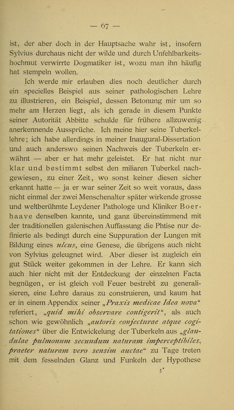 ist, der aber doch in der Hauptsache wahr ist, insofern Sylvius durchaus nicht der wilde und durch Unfehlbarkeits- hochmut verwirrte Dogmatiker ist, wozu man ihn häufig hat stempeln wollen. Ich werde mir erlauben dies noch deutlicher durch ein specielles Beispiel aus seiner pathologischen Lehre zu illustrieren, ein Beispiel, dessen Betonung mir um so mehr am Herzen liegt, als ich gerade in diesem Punkte seiner Autorität Abbitte schulde für frühere allzuwenig anerkennende Aussprüche. Ich meine hier seine Tuberkel- lehre ; ich habe allerdings in meiner Inaugural-Dissertation und auch anderswo seinen Nachweis der Tuberkeln er- wähnt — aber er hat mehr geleistet. Er hat nicht nur _klar und bestimmt selbst den miliaren Tuberkel nach- gewiesen, zu einer Zeit, wo sonst keiner diesen sicher erkannt hatte — ja er war seiner Zeit so weit voraus, dass nicht einmal der zwei Menschenalter später wirkende grosse und weltberühmte Leydener Pathologe und Kliniker Boer- haave denselben kannte, und ganz übereinstimmend mit der traditionellen galenischen Auffassung die Phtise nur de- finierte als bedingt durch eine Suppuration der Lungen mit Bildung eines ulctis, eine Genese, die übrigens auch nicht von Sylvius geleugnet wird. Aber dieser ist zugleich ein gut Stück weiter gekommen in der Lehre. Er kann sich auch hier nicht mit der Entdeckung der einzelnen Facta begnügen, er ist gleich voll Feuer bestrebt zu generali- sieren, eine Lehre daraus zu construieren, und kaum hat er in einem Appendix seiner „Praxis medicae Idea nova^^ referiert, „quid mihi observare contigerit'\ als auch schon wie gewöhnlich „autoris covjectitrae atqiie cogi- tationes'' über die Entwickelung der Tuberkeln aus „gla7t- diiiae pttlmon^mi secundum nattiram iinperceptibiles^ praeter itattirain vero sensim atictae'' zu Tage treten mit dem fesselnden Glanz und Funkeln der Hypothese 5*