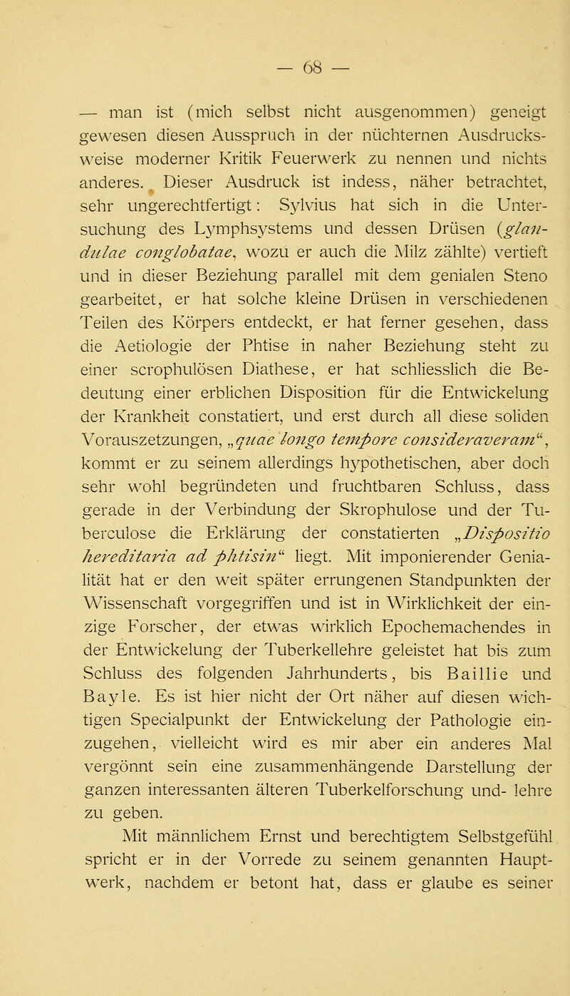 — man ist (mich selbst nicht ausgenommen) geneigt gewesen diesen Ausspruch in der nüchternen Ausdrucks- weise moderner Kritil< Feuerwerk zu nennen und nichts anderes. Dieser Ausdruck ist indess, näher betrachtet, sehr ungerechtfertigt: Sylvius hat sich in die Unter- suchung des Lymphsystems und dessen Drüsen {glan- dulae conglobatae^ wozu er auch die Milz zählte) vertieft und in dieser Beziehung parallel mit dem genialen Steno gearbeitet, er hat solche kleine Drüsen in verschiedenen Teilen des Körpers entdeckt, er hat ferner gesehen, dass die Aetiologie der Phtise in naher Beziehung steht zu einer scrophulösen Diathese, er hat schliesslich die Be- deutung einer erblichen Disposition für die Entwickelung der Krankheit constatiert, und erst durch all diese soliden Vorauszetzungen, .^qttae longo tempore consideraveram^\ kommt er zu seinem allerdings hj^pothetischen, aber doch sehr wohl begründeten und fruchtbaren Schluss, dass gerade in der V^erbindung der Skrophulose und der Tu- berculose die Erklärung der constatierten „Dispositw hereditaria ad phtisin'' liegt. Mit imponierender Genia- lität hat er den weit später errungenen Standpunkten der Wissenschaft vorgegriffen und ist in Wirklichkeit der ein- zige Forscher, der etwas wirklich Epochemachendes in der Entwickelung der Tuberkellehre geleistet hat bis zum Schluss des folgenden Jahrhunderts, bis Baillie und Bayle. Es ist hier nicht der Ort näher auf diesen wich- tigen Specialpunkt der Entwickelung der Pathologie ein- zugehen, vielleicht wird es mir aber ein anderes Mal vergönnt sein eine zusammenhängende Darstellung der ganzen interessanten älteren Tuberkelforschung und- lehre zu geben. Mit männlichem Ernst und berechtigtem Selbstgefühl spricht er in der Vorrede zu seinem genannten Haupt- werk, nachdem er betont hat, dass er glaube es seiner