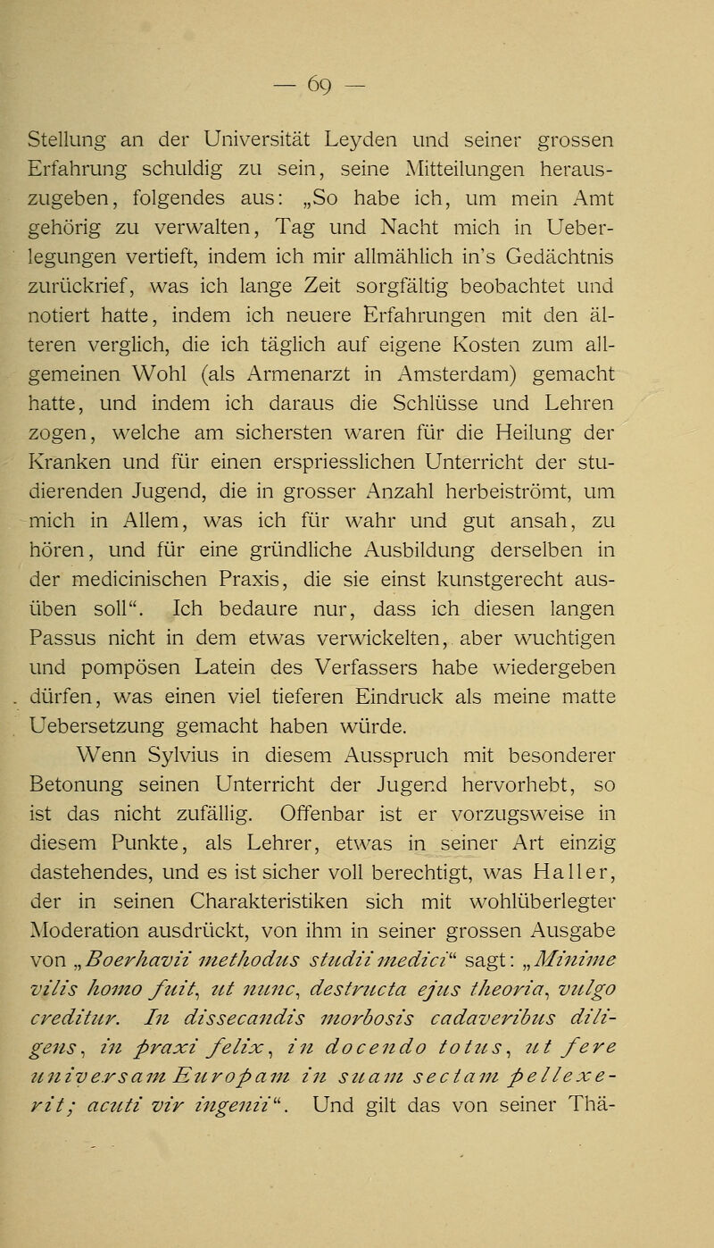 Stellung an der Universität Leyden und seiner grossen Erfahrung schuldig zu sein, seine Mitteilungen heraus- zugeben, folgendes aus: „So habe ich, um mein Amt gehörig zu verwalten, Tag und Nacht mich in Ueber- legungen vertieft, indem ich mir allmählich in's Gedächtnis zurückrief, was ich lange Zeit sorgfältig beobachtet und notiert hatte, indem ich neuere Erfahrungen mit den äl- teren verglich, die ich täglich auf eigene Kosten zum all- gemeinen Wohl (als Armenarzt in Amsterdam) gemacht hatte, und indem ich daraus die Schliisse und Lehren zogen, welche am sichersten waren für die Heilung der Kranken und für einen erspriesslichen Unterricht der stu- dierenden Jugend, die in grosser Anzahl herbeiströmt, um -mich in Allem, was ich für wahr und gut ansah, zu hören, und für eine gründliche Ausbildung derselben in der medicinischen Praxis, die sie einst kunstgerecht aus- üben soll. Ich bedaure nur, dass ich diesen langen Passus nicht in dem etwas verwickelten,, aber wuchtigen und pompösen Latein des Verfassers habe wiedergeben dürfen, was einen viel tieferen Eindruck als meine matte Uebersetzung gemacht haben würde. Wenn Sylvius in diesem Ausspruch mit besonderer Betonung seinen Unterricht der Jugend hervorhebt, so ist das nicht zufällig. Offenbar ist er vorzugsweise in diesem Punkte, als Lehrer, etwas in seiner Art einzig dastehendes, und es ist sicher voll berechtigt, was Ha 11 er, der in seinen Charakteristiken sich mit wohlüberlegter Moderation ausdrückt, von ihm in seiner grossen Ausgabe von ,,Boerhavii methodus studiimedici'' sagt: ,,Mininie vilis hoino ftiit^ ztt nunc, destructa ejus theoria^ viilgo creditur. hi dissecandis niorbosis cadaveribus dili- gens^ in praxi felix^ in docendo totits, 7ct fere universam Etiropant in sttant seciain peIIexe- rit; acuti vir ingenii''. Und gilt das von seiner Thä-