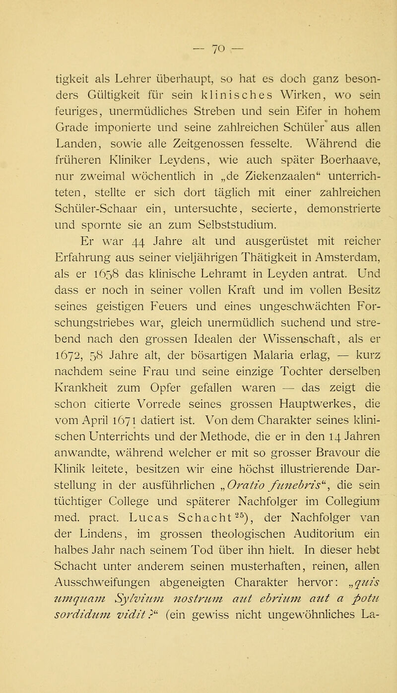 tigkeit als Lehrer überhaupt, so hat es doch ganz beson- ders Gültigkeit für sein klinisches Wirken, wo sein feuriges, unermüdliches Streben und sein Eifer in hohem Grade imponierte und seine zahlreichen vSchüler aus allen Landen, sowie alle Zeitgenossen fesselte. Während die früheren Kliniker Leydens, wie auch später Boerhaave, nur zweimal wöchentlich in „de Ziekenzaalen unterrich- teten, stellte er sich dort täglich mit einer zahlreichen Schüler-Schaar ein, untersuchte, secierte, demonstrierte und spornte sie an zum Selbststudium. Er war 44 Jahre alt und ausgerüstet mit reicher Erfahrung aus seiner vieljährigen Thätigkeit in Amsterdam, als er 1658 das klinische Lehramt in Leyden antrat. Und dass er noch in seiner vollen Kraft und im vollen Besitz seines geistigen Feuers und eines ungeschwächten For- schungstriebes war, gleich unermüdlich suchend und stre- bend nach den grossen Idealen der Wissenschaft, als er 1672, 58 Jahre alt, der bösartigen Malaria erlag, — kurz nachdem seine Frau und seine einzige Tochter derselben Krankheit zum Opfer gefallen waren — das zeigt die schon citierte Vorrede seines grossen Hauptwerkes, die vom April 1671 datiert ist. Von dem Charakter seines klini- schen Unterrichts und der Methode, die er in den 14 Jahren anwandte, während welcher er mit so grosser Bravour die Klinik leitete, besitzen wir eine höchst illustrierende Dar- stellung in der ausführlichen ..Oratio fu7tebins'\ die sein tüchtiger College und späterer Nachfolger im Collegium med. pract. Lucas Schacht'-^), der Nachfolger van der Lindens, im grossen theologischen Auditorium ein halbes Jahr nach seinem Tod über ihn hielt. In dieser hebt Schacht unter anderem seinen musterhaften, reinen, allen Ausschweifungen abgeneigten Charakter hervor: ,,qiiis iimqtiam Sylvuun nostrtim aitt ebrizmi attt a potit sordidum vidit?' (ein gewiss nicht unge\^'öhnliches La-