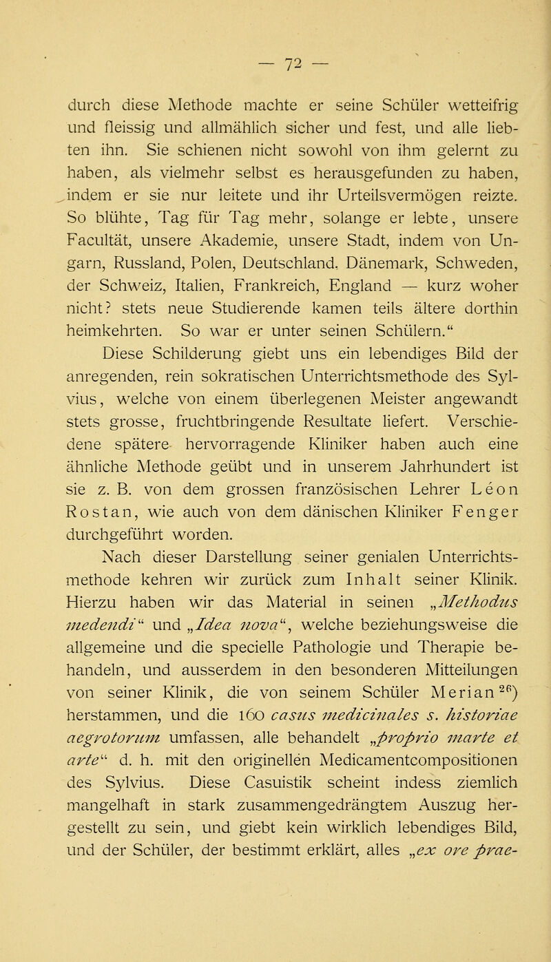 durch diese Methode machte er seine Schüler wetteifrig und fleissig und allmählich sicher und fest, und alle lieb- ten ihn. Sie schienen nicht sowohl von ihm gelernt zu haben, als vielmehr selbst es herausgefunden zu haben, indem er sie nur leitete und ihr Urteilsvermögen reizte. So blühte, Tag für Tag mehr, solange er lebte, unsere Facultät, unsere Akademie, unsere Stadt, indem von Un- garn, Russland, Polen, Deutschland, Dänemark, Schweden, der Schweiz, Italien, Frankreich, England — kurz woher nicht? stets neue Studierende kamen teils ältere dorthin heimkehrten. So war er unter seinen Schülern. Diese Schilderung giebt uns ein lebendiges Bild der anregenden, rein sokratischen Unterrichtsmethode des Syl- vius, welche von einem überlegenen Meister angewandt stets grosse, fruchtbringende Resultate liefert. Verschie- dene spätere- hervorragende Kliniker haben auch eine ähnliche Methode geübt und in unserem Jahrhundert ist sie z. B. von dem grossen französischen Lehrer Leon R o s t a n, wie auch von dem dänischen Kliniker F e n g e r durchgeführt worden. Nach dieser Darstellung seiner genialen Unterrichts- methode kehren wir zurück zum Inhalt seiner Klinik. Hierzu haben wir das Material in seinen „Metkodus inedendi'' und „Idea nova'', welche beziehungsweise die allgemeine und die specielle Pathologie und Therapie be- handeln, und ausserdem in den besonderen Mitteilungen von seiner Klinik, die von seinem Schüler Merlan 2^) herstammen, und die 160 casus medicinales s. historiae aegrotorum umfassen, alle behandelt ,,p7^oprio marte et arte'' d. h. mit den originellen Medicamentcompositionen des Sylvius. Diese Casuistik scheint indess ziemlich mangelhaft in stark zusammengedrängtem Auszug her- gestellt zu sein, und giebt kein wirklich lebendiges Bild, und der Schüler, der bestimmt erklärt, alles ,,ex ore prae-